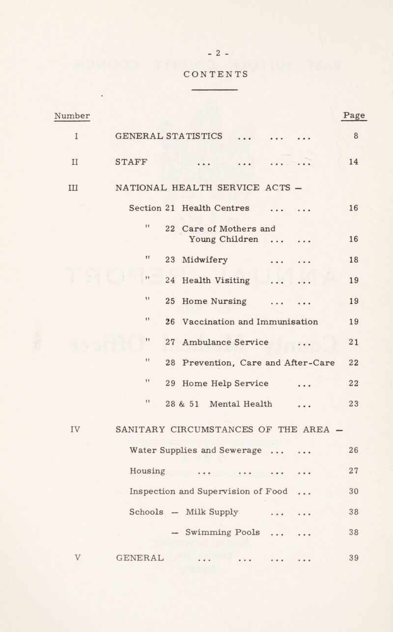 - 2 - CONTENTS Number Page I GENERAL STATISTICS 8 II STAFF ... ... ... ... 14 lU NATIONAL HEALTH SERVICE ACTS ~ Section 21 Health Centres 16 ” 22 Care of Mothers and Young Children 16  23 Midwifery 18 ” 24 Health Visiting 19 *' 25 Home Nursing 19  26 Vaccination and Immunisation 19  27 Ambulance Service ... 21  28 Prevention, Care and After-Care 22  29 Home Help Service ... 22  28 & 51 Mental Health ... 23 IV SANITARY CIRCUMSTANCES OF THE AREA - Water Supplies and Sewerage 26 Housing ... 27 Inspection and Supervision of Food ... 30 Schools — Milk Supply 38 — Swimming Pools 38