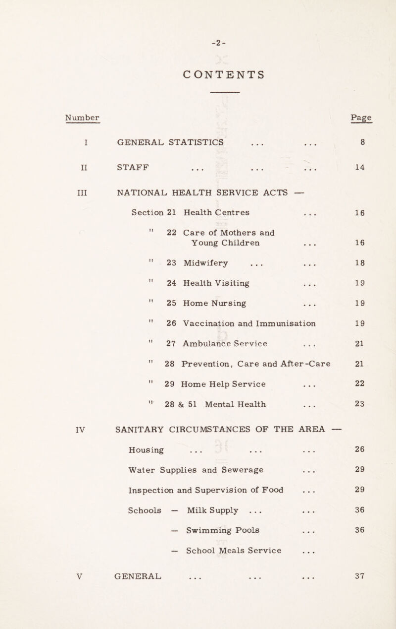 -2- CONTENTS Number Page I GENERAL STATISTICS • • • 8 II STAFF • • • • • • • • • 14 III NATIONAL HEALTH SERVICE ACTS ■ Section 21 Health Centres • • • 16  22 Care of Mothers and Young Children • • • 16  23 Midwifery- • • • 18  24 Health Visiting • • • 19  25 Home Nursing • • • 19  26 Vaccination and Immunisation 19 ” 27 Ambulance Service * * s 21  28 Prevention, Care and After-Care 21  29 Home Help Service • • • 22 ” 28 & 51 Mental Health • • » 23 IV SANITARY CIRCUMSTANCES OF THE AREA — Housing • • • • • • • • • 26 Water Supplies and Sewerage • • • 29 Inspection and Supervision of Food • • • 29 Schools — Milk Supply » • • 36 —* Swimming Pools « • • 36 — School Meals Service V GENERAL • • • 37