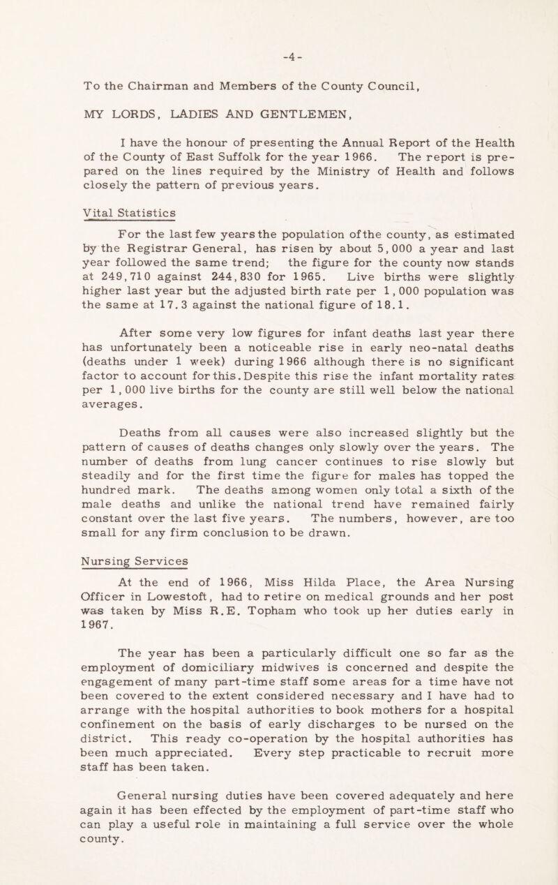 -4- To the Chairman and Members of the County Council, MY LORDS. LADIES AND GENTLEMEN, I have the honour of presenting the Annual Report of the Health of the County of East Suffolk for the year 1966. The report is pre- pared on the lines required by the Ministry of Health and follows closely the pattern of previous years. Vital Statistics For the last few years the population of the county, as estimated by the Registrar General, has risen by about 5,000 a year and last year followed the same trend; the figure for the county now stands at 249,710 against 244,830 for 1965, Live births were slightly higher last year but the adjusted birth rate per 1,000 population was the same at 17.3 against the national figure of 18.1. After some very low figures for infant deaths last year there has unfortunately been a noticeable rise in early neo-natal deaths (deaths under 1 week) during 1966 although there is no significant factor to account for this. Despite this rise the infant mortality rates per 1,000 live births for the county are still well below the national averages. Deaths from all causes were also increased slightly but the pattern of causes of deaths changes only slowly over the years. The number of deaths from lung cancer continues to rise slowly but steadily and for the first time the figure for males has topped the hundred mark. The deaths among women only total a sixth of the male deaths and unlike the national trend have remained fairly constant over the last five years. The numbers, however, are too small for any firm conclusion to be drawn. Nursing Services At the end of 1966, Miss Hilda Place, the Area Nursing Officer in Lowestoft, had to retire on medical grounds and her post was taken by Miss R.E. Topham who took up her duties early in 1967. The year has been a particularly difficult one so far as the employment of domiciliary midwives is concerned and despite the engagement of many part-time staff some areas for a time have not been covered to the extent considered necessary and I have had to arrange with the hospital authorities to book mothers for a hospital confinement on the basis of early discharges to be nursed on the district. This ready co-operation by the hospital authorities has been much appreciated. Every step practicable to recruit more staff has been taken. General nursing duties have been covered adequately and here again it has been effected by the employment of part-time staff who can play a useful role in maintaining a full service over the whole county.