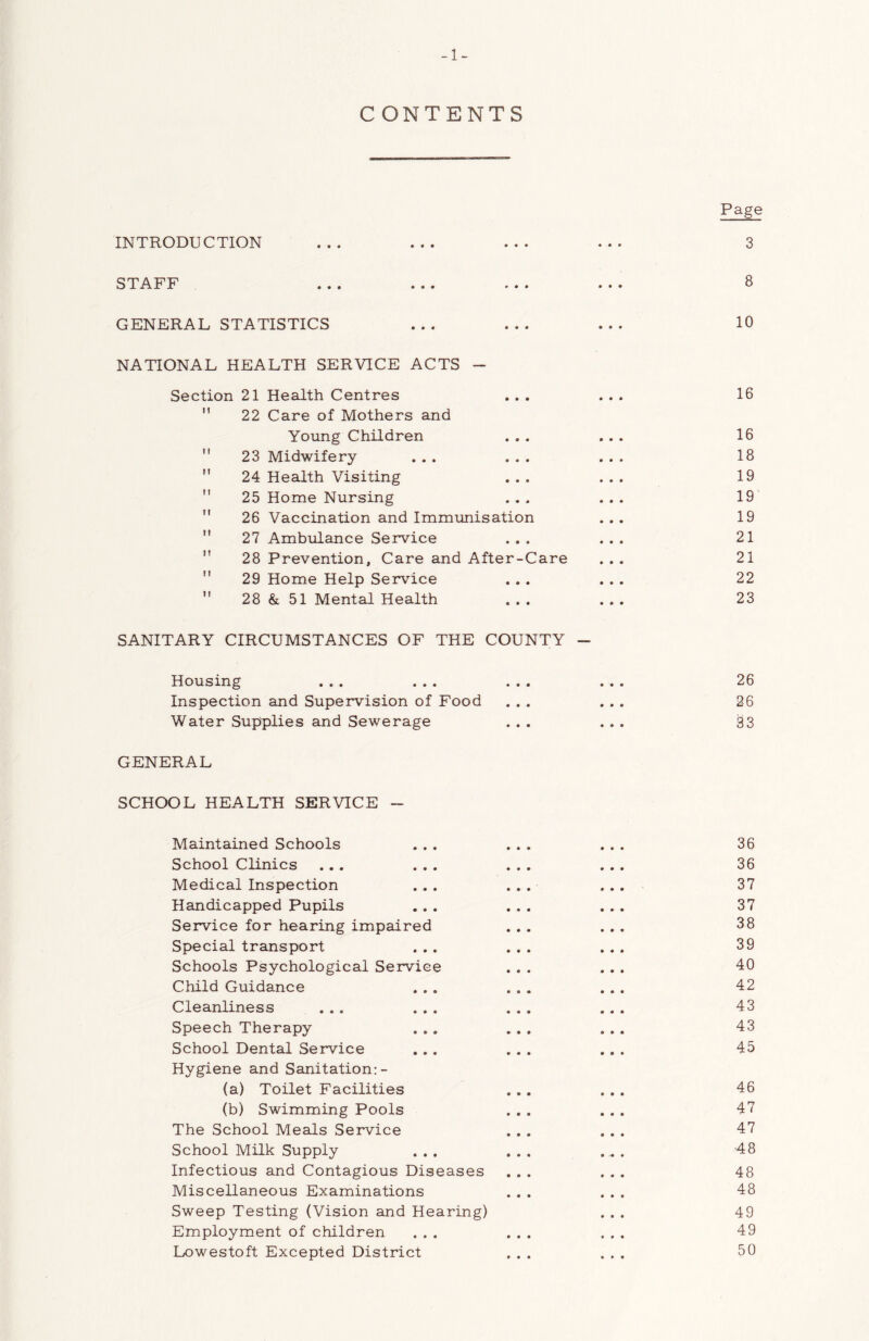 -1- C ONTENTS Page INTRODUCTION ... ... ... ... 3 STAFF ... ... ... ... 8 GENERAL STATISTICS ... ... ... 10 NATIONAL HEALTH SERVICE ACTS - Section 21 Health Centres ... ... 16 ” 22 Care of Mothers and Young Children ... ... 16  23 Midwifery ... ... ... 18 '' 24 Health Visiting ... ... 19  25 Home Nursing ... ... 19' '' 26 Vaccination and Immunisation ... 19  27 Ambulance Service ... ... 21  28 Prevention, Care and After-Care ... 21  29 Home Help Service ... ... 22 ” 28 & 51 Mental Health ... ... 23 SANITARY CIRCUMSTANCES OF THE COUNTY - Housing ... ... ... ... 26 Inspection and Supervision of Food ... ... 26 Water Supplies and Sewerage ... ... 33 GENERAL SCHOOL HEALTH SERVICE - Maintained Schools 36 School Clinics ... ... 36 Medical Inspection 37 Handicapped Pupils 37 Service for hearing impaired 38 Special transport 39 Schools Psychological Service 40 Child Guidance 42 Cleanliness ... ... 43 Speech Therapy 43 School Dental Service Hygiene and Sanitation:- 45 (a) Toilet Facilities 46 (b) Swimming Pools 47 The School Meals Service 47 School Milk Supply ■48 Infectious and Contagious Diseases 48 Miscellaneous Examinations 48 Sweep Testing (Vision sind Hearing) 49 Employment of children 49 Lowestoft Excepted District 50