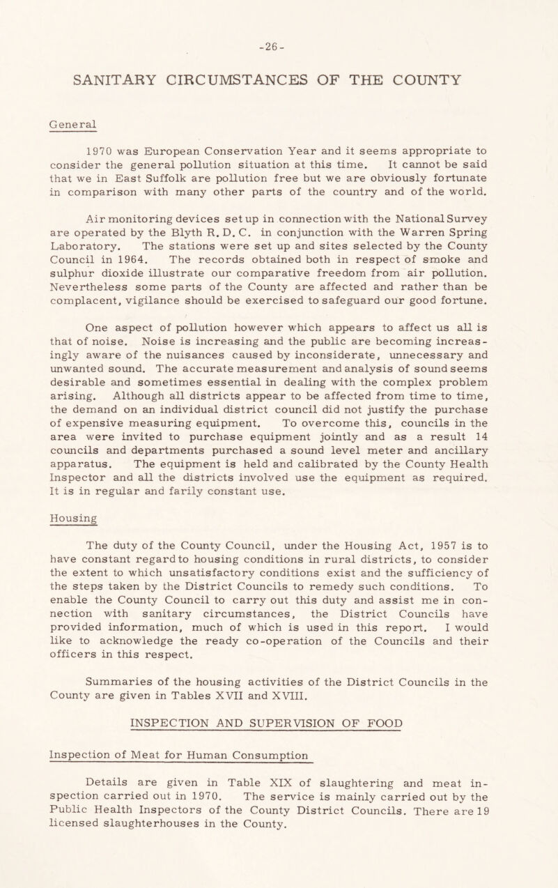 -26- SANITARY CIRCUMSTANCES OF THE COUNTY General 1970 was European Conservation Year and it seems appropriate to consider the general pollution situation at this time. It cannot be said that we in East Suffolk are pollution free but we are obviously fortunate in comparison with many other parts of the country and of the world. Air monitoring devices setup in connection with the National Survey are operated by the Blyth R. D. C. in conjunction with the Warren Spring Laboratory. The stations were set up and sites selected by the County Council in 1964. The records obtained both in respect of smoke and sulphur dioxide illustrate our comparative freedom from air pollution. Nevertheless some parts of the County are affected and rather than be complacent, vigilance should be exercised to safeguard our good fortune. One aspect of pollution however which appears to affect us all is that of noise. Noise is increasing and the public are becoming increas- ingly aware of the nuisances caused by inconsiderate, unnecessary and unwanted sound. The accurate measurement and analysis of sound seems desirable and sometimes essential in dealing with the complex problem arising. Although all districts appear to be affected from time to time, the demand on an individual district council did not justify the purchase of expensive measuring equipment. To overcome this, councils in the area were invited to purchase equipment jointly and as a result 14 councils and departments purchased a sound level meter and ancillary apparatus. The equipment is held and calibrated by the County Health Inspector and all the districts involved use the equipment as required. It is in regular and farily constant use. Housing The duty of the County Council, under the Housing Act, 1957 is to have constant regard to housing conditions in rural districts, to consider the extent to which unsatisfactory conditions exist and the sufficiency of the steps taken by the District Councils to remedy such conditions. To enable the County Council to carry out this duty and assist me in con- nection with sanitary circumstances, the District Councils have provided information, much of which is used in this report. I would like to acknowledge the ready co-operation of the Councils and their officers in this respect. Summaries of the housing activities of the District Councils in the County are given in Tables XVII and XVIII. INSPECTION AND SUPERVISION OF FOOD Inspection of Meat for Human Consumption Details are given in Table XIX of slaughtering and meat in- spection carried out in 1970. The service is mainly carried out by the Public Health Inspectors of the County District Councils. There are 19 licensed slaughterhouses in the County.