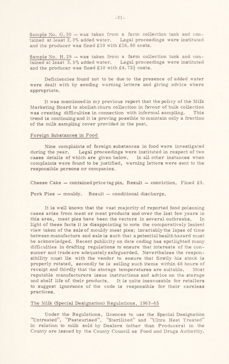 -31- Sample No. G. 30 — was taken from a farm collection tank and con- tained at least 2. 3% added water. Legal proceedings were instituted and the producer was fined £10 with £16. 80 costs. Sample No. H. 29 — was taken from a farm collection tank and con- tained at least 3. 5% added water. Legal proceedings were instituted and the producer was fined £10 with £4. 12^ costs. Deficiencies found not to be due to the presence of added water were dealt with by sending warning letters and giving advice where appropriate. It was mentioned in my previous report that the policy of the Milk Marketing Board to abolish churn collection in favour of bulk collection was creating difficulties in connection with informal sampling. This trend is continuing and it is proving possible to maintain only a fraction of the milk sampling cover provided in the past. Foreign Substances in Food Nine complaints of foreign substances in food were investigated during the year. Legal proceedings were instituted in respect of two cases details of which are given below. In all other instances when complaints were found to be justified, warning letters were sent to the responsible persons or companies. Cheese Cake —• contained price tag pin. Result — conviction. Fined £5. Pork Pies — mouldy. Result — conditional discharge. It is well known that the vast majority of reported food poisoning cases arise from meat or meat products and over the last few years in this area, meat pies have been the vectors in several outbreaks. In light of these facts it is disappointing to note the comparatively lenient view taken of the sale of mouldy meat pies; invariably the lapse of time between manufacture and sale is such that a potential health hazard must be acknowledged. Recent publicity on date coding has spotlighted many difficulties in drafting regulations to ensure that interests of the con- sumer and trade are adequately safeguarded. Nevertheless the respon- sibility must lie with the vendor to ensure that firstly his stock is properly rotated, secondly he is selling such items within 48 hours of receipt and thirdly that the storage temperatures are suitable. Most reputable manufacturers issue instructions and advice on the storage and shelf life of their products. It is quite inexcusable for retailers to suggest ignorance of the code is responsible for their careless practices. The Milk (Special Designation) Regulations, 1963-65 Under the Regulations, licences to use the Special Designation Untreated, Pasteurised, Sterilized and Ultra Heat Treated in relation to milk sold by Dealers (other than Producers) in the County are issued by the County Council as Food and Drugs Authority.