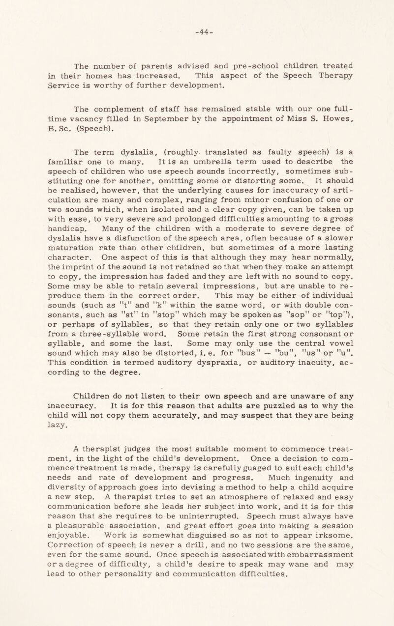 -44- The number of parents advised and pre-school children treated in their homes has increased. This aspect of the Speech Therapy Service is worthy of further development. The complement of staff has remained stable with our one full- time vacancy filled in September by the appointment of Miss S. Howes, B. Sc. (Speech). The term dyslalia, (roughly translated as faulty speech) is a familiar one to many. It is an umbrella term used to describe the speech of children who use speech sounds incorrectly, sometimes sub- stituting one for another, omitting some or distorting some. It should be realised, however, that the underlying causes for inaccuracy of arti- culation are many and complex, ranging from minor confusion of one or two sounds which, when isolated and a clear copy given, can be taken up with ease, to very severe and prolonged difficulties amounting to a gross handicap. Many of the children with a moderate to severe degree of dyslalia have a disfunction of the speech area, often because of a slower maturation rate than other children, but sometimes of a more lasting character. One aspect of this is that although they may hear normally, the imprint of the sound is not retained so that when they make an attempt to copy, the impression has faded and they are left with no sound to copy. Some may be able to retain several impressions, but are unable to re- produce them in the correct order. This may be either of individual sounds (such as t and k within the same word, or with double con- sonants, such as st” in stop which may be spoken as sop or top), or perhaps of syllables, so that they retain only one or two syllables from a three-syllable word. Some retain the first strong consonant or syllable, and some the last. Some may only use the central vowel sound which may also be distorted, i. e. for bus ~ bu, us or u. This condition is termed auditory dyspraxia, or auditory inacuity, ac- cording to the degree. Children do not listen to their own speech and are unaware of any inaccuracy. It is for this reason that adults are puzzled as to why the child will not copy them accurately, and may suspect that they are being lazy. A therapist judges the most suitable moment to commence treat- ment, in the light of the child's development. Once a decision to com- mence treatment is made, therapy is carefully guaged to suit each child's needs and rate of development and progress. Much ingenuity and diversity of approach goes into devising a method to help a child acquire a new step. A therapist tries to set an atmosphere of relaxed and easy communication before she leads her subject into work, and it is for this reason that she requires to be uninterrupted. Speech must always have a pleasurable association, and great effort goes into making a session enjoyable. Work is somewhat disguised so as not to appear irksome. Correction of speech is never a drill, and no two sessions are the same, even for the same sound. Once speech is associated with embarrassment or a degree of difficulty, a child's desire to speak may wane and may lead to other personality and communication difficulties.