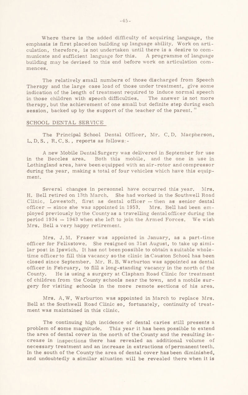 -45- Where there is the added difficulty of acquiring language, the emphasis is first placed on building up language ability. Work on arti- culation, therefore, is not undertaken until there is a desire to com- municate and sufficient language for this. A programme of language building may be devised to this end before work on articulation com- mences. The relatively small numbers of those discharged from Speech Therapy and the large case load of those under treatment, give some indication of the length of treatment required to induce normal speech in those children with speech difficulties. The answer is not more therapy, but the achievement of one small but definite step during each session, backed up by the support of the teacher of the parent.  SCHOOL DENTAL SER\TCE The Principal School Dental Officer, Mr. C. D. Macpherson, L. D. S. , R, C. S. , reports as follows: - A new Mobile Dental Surgery was delivered in September for use in the Beccles area. Both this mobile, and the one in use in Lothingland area, have been equipped with an air-rotor and compressor during the year, making a total of four vehicles which have this equip- ment. Several changes in personnel have occurred this year. Mrs. H. Bell retired on 13th March. She had worked in the Southwell Road Clinic, Lowestoft, first as dental officer — then as senior dental officer ~ since she was appointed in 1953. Mrs. Bell had been em- ployed previously by the County as a travelling dental officer during the period 1934 — 1943 when she left to join the Armed Forces. We w'ish Mrs. Bell a very happy retirement. Mrs. J. M. Fraser was appointed in January, as a part-time officer for Felixstowe. She resigned on 31st August, to take up simi- lar post in Ipswich. It has not been possible to obtain a suitable whole- time officer to fill this vacancy so the clinic inCauston School has been closed since September. Mr. R. B. Warburton was appointed as dental officer in February, to fill a long-standing vacancy in the north of the County. He is using a surgery at Clapham Road Clinic for treatment of children from the County schools near the town, and a mobile sur- gery for visiting schools in the more remote sections of his area. Mrs, A.W. Warburton was appointed in March to replace Mrs. Bell at the Southwell Road Clinic so, fortunately, continuity of treat- ment was maintained in this clinic. The continuing high incidence of dental caries still presents a problem of some magnitude. This year it has been possible to extend the area of dental cover in the north of the County and the resulting in- crease in inspections there has revealed an additional volume of necessary treatment and an increase in extractions of permanent teeth. In the south of the County the area of dental cover has been diminished, and undoubtedly a similar situation will be revealed there when it is
