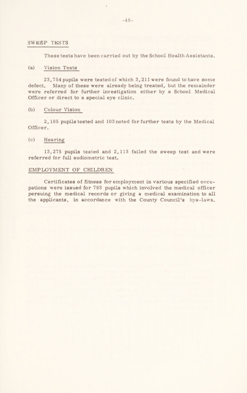 -49- SWEEP TESTS These tests have been carried out by the School Health Assistants, (a) Vision Tests 23,754 pupils were tested of which 3,211 were found to have some defect. Many of these were already being treated, but the remainder were referred for further investigation either by a School Medical Officer or direct to a special eye clinic. (b) Colour Vision 2, 185 pupils tested and 103 noted for further tests by the Medical Officer. (c) Hearing 13,275 pupils tested and 2,113 failed the sweep test and were referred for full audiometric test. EMPLOYMENT OF CHILDREN Certificates of fitness for employment in various specified occu- pations were issued for 793 pupils which involved the medical officer persuing the medical records or giving a medical examination to all the applicants, in accordance with the County Council's bye-laws.