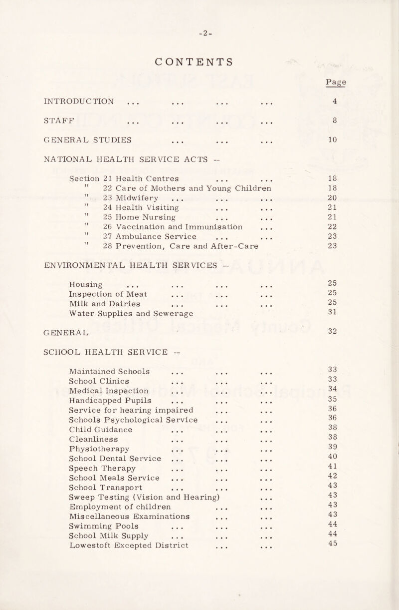 -2- C ONTENTS INTRODUCTION STAFF ... ... ... . . . GENERAL STUDIES NATIONAL HEALTH SERVICE ACTS - Section 21 Health Centres ... . . . 22 Care of Mothers and Young Children 2 3 Midwifery ... ...  24 Health Visiting ... 25 Home Nursing ... 26 Vaccination and Immunisation 27 Ambulance Service ...  28 Prevention, Care and After-Care ENVIRONMENTAL HEALTH SERVICES - Housing ... ... ... . . . Inspection of Meat ... ... . . . Milk and Dairies ... ... . . . Water Supplies and Sewerage GENERAL SCHOOL HEALTH SERVICE - Maintained Schools ... ... School Clinics ... ... Medical Inspection ... ... Handicapped Pupils ... ... Service for hearing impaired ... Schools Psychological Service ... Child Guidance ... ... Cleanliness ... ... Physiotherapy ... ... School Dental Service ... ... Speech Therapy ... ... School Meals Service ... ... School Transport ... ... Sweep Testing (Vision and Hearing) Employment of children ... Miscellaneous Examinations ... Swimming Pools ... ... School Milk Supply ... ... Lowestoft Excepted District ... Page 4 8 10 18 18 20 21 21 22 23 23 25 25 25 31 32 33 33 34 35 36 36 38 38 39 40 41 42 43 43 43 43 44 44 45