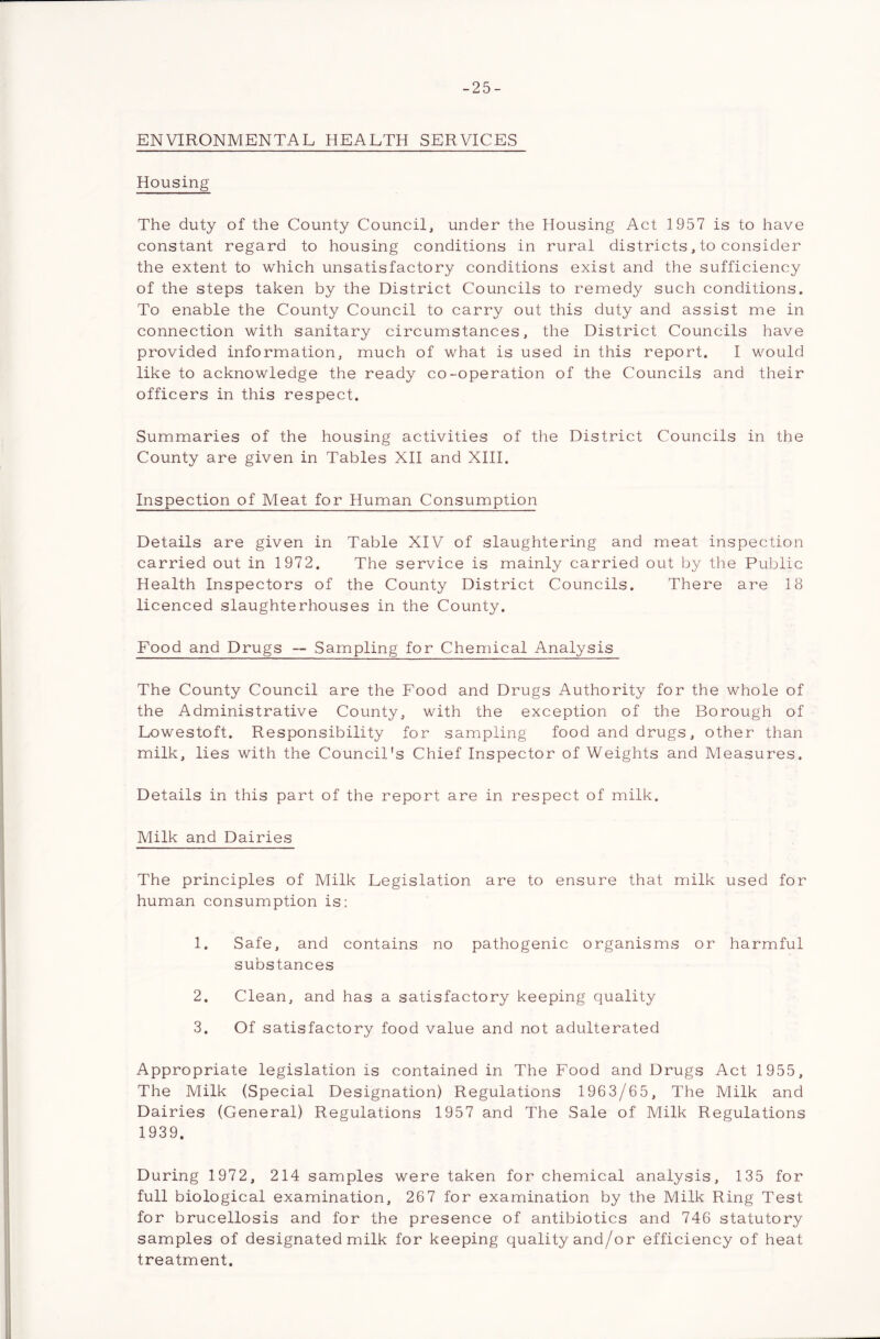 -25- ENVIRONMENTAL HEALTH SERVICES Housing The duty of the County Council, under the Housing Act 1957 is to have constant regard to housing conditions in rural districts, to consider the extent to which unsatisfactory conditions exist and the sufficiency of the steps taken by the District Councils to remedy such conditions. To enable the County Council to carry out this duty and assist me in connection with sanitary circumstances, the District Councils have provided information, much of what is used in this report. I would like to acknowledge the ready co-operation of the Councils and their officers in this respect. Summaries of the housing activities of the District Councils in the County are given in Tables XII and XIII. Inspection of Meat for Human Consumption Details are given in Table XIV of slaughtering and meat inspection carried out in 1972. The service is mainly carried out by the Public Health Inspectors of the County District Councils. There are 18 licenced slaughterhouses in the County. Food and Drugs -- Sampling for Chemical Analysis The County Council are the Food and Drugs Authority for the whole of the Administrative County, with the exception of the Borough of Lowestoft. Responsibility for sampling food and drugs, other than milk, lies with the Council's Chief Inspector of Weights and Measures. Details in this part of the report are in respect of milk. Milk and Dairies The principles of Milk Legislation are to ensure that milk used for human consumption is: 1. Safe, and contains no pathogenic organisms or harmful substances 2. Clean, and has a satisfactory keeping quality 3. Of satisfactory food value and not adulterated Appropriate legislation is contained in The Food and Drugs Act 1955, The Milk (Special Designation) Regulations 1963/65, The Milk and Dairies (General) Regulations 1957 and The Sale of Milk Regulations 1939. During 1972, 214 samples were taken for chemical analysis, 135 for full biological examination, 267 for examination by the Milk Ring Test for brucellosis and for the presence of antibiotics and 746 statutory samples of designated milk for keeping quality and/or efficiency of heat treatment.