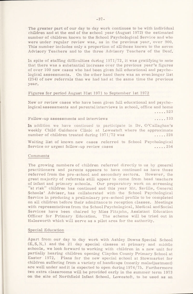 -37- The greater part of our day to day work continues to be with individual children and at the end of the school year (August 1972) the estimated number of children known to the School Psychological Service and who were under regular review was, as in the previous year, over 900. This number includes only a proportion of all those known to the seven Advisory Teachers and to the three Advisory Teachers of the Deaf. In spite of staffing difficulties during 1971/72, it was gratifying to note that there was a substantial increase over the previous year's figures of over 100 new cases who had been given full educational and psycho- logical assessments. On the other hand there was an even longer list (254) of new referrals than we had had at the same time the previous year. Figures for period August 31st 1971 to September 1st 1972 New or review cases who have been given full educational and psycho- logical assessments and parental interviews in school, office and home 523 Follow-up assessments and interviews 133 In addition we have continued to participate in Dr. O'Callaghan's weekly Child Guidance Clinic at Lowestoft where the approximate number of children treated during 1971/72 was 228 Waiting list of known new cases referred to School Psychological Service or urgent follow-up review cases 254 Comments The growing numbers of children referred directly to us by general practitioners and parents appears to have continued as have those referred from the pre-school and secondary sectors. However, the great majority of referrals still appear to come from head teachers of infant and primary schools. Our preparatory work on screening at risk children has continued and this year Mr. Saville, General Schools' Adviser, has collaborated with the School Psychological Service in producing a preliminary pre-school profile to be completed on all children before their admittance to reception classes. Meetings with representatives from the School Psychological, Medical and Social Services have been chaired by Miss Fitzjohn, Assistant Education Officer for Primary Education. The scheme will be tried out in Halesworth which will serve as a pilot area for the authority. Special Education Apart from our day to day work with Ashley Downs Special School (E.S.N.) and the 21 day special classes at primary and middle schools, we look forward to working with children in a new unit for partially hearing children opening Claydon County Primary School at Easter 1972. Plans for the new special school at Stowmarket for children suffering from a variety of handicaps (mostly maladjustment) are well under and it is expected to open during 1974/75. Furthermore two extra classrooms will be provided early in the summer term 1973 on the site of Northfield Infant School, Lowestoft, to be used as an