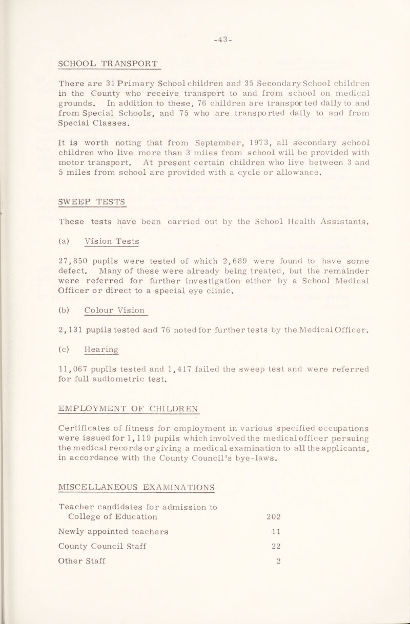 -43- SCHOOL TRANSPORT There are 31 Primary Schoolchildren and 35 Secondary School children in the County who receive transport to and from school on medical grounds. In addition to these, 76 children are transported daily to and from Special Schools, and 75 who are transported daily to and from Special Classes. It is worth noting that from September, 1973, all secondary school children who live more than 3 miles from school will be provided with motor transport. At present certain children who live between 3 and 5 miles from school are provided with a cycle or allowance. SWEEP TESTS These tests have been carried out by the School Health Assistants. (a) Vision Tests 27,850 pupils were tested of which 2,689 were found to have some defect. Many of these were already being treated, but the remainder were referred for further investigation either by a School Medical Officer or direct to a special eye clinic. (b) Colour Vision 2,131 pupils tested and 76 noted for further tests by the Medical Officer. (c) Hearing 11,067 pupils tested and 1,417 failed the sweep test and were referred for full audiometric test. EMPLOYMENT OF CHILDREN Certificates of fitness for employment in various specified occupations were issuedfor 1, 119 pupils which involved the medical officer persuing the medical records or giving a medical examination to all the applicants, in accordance with the County Council's bye-laws. MISCELLANEOUS EXAMINATIONS Teacher candidates for admission to College of Education 202 Newly appointed teachers 11 County Council Staff 22 Other Staff 2