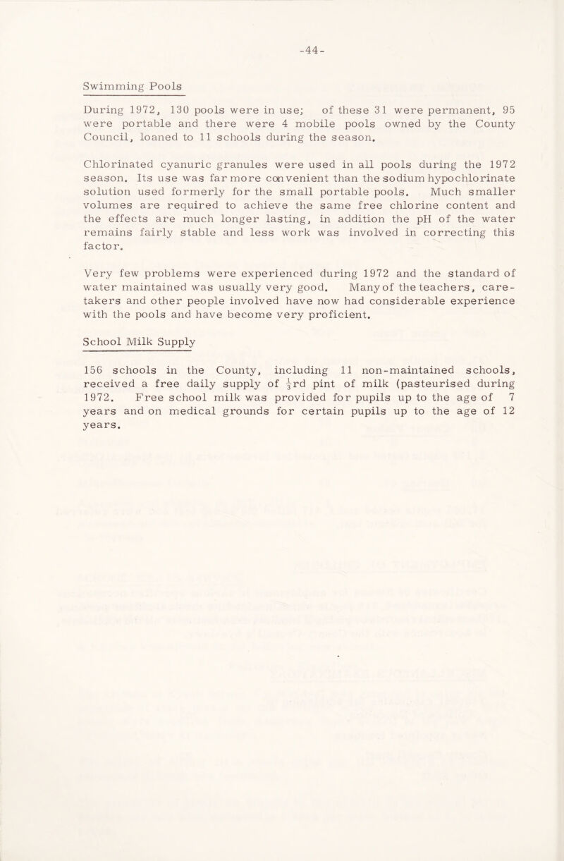 -44- Swimming Pools During 1972, 130 pools were in use; of these 31 were permanent, 95 were portable and there were 4 mobile pools owned by the County Council, loaned to 11 schools during the season. Chlorinated cyanuric granules were used in all pools during the 197 2 season. Its use was far more convenient than the sodium hypo chlorinate solution used formerly for the small portable pools. Much smaller volumes are required to achieve the same free chlorine content and the effects are much longer lasting, in addition the pH of the water remains fairly stable and less work was involved in correcting this factor. Very few problems were experienced during 1972 and the standard of water maintained was usually very good. Many of the teachers, care- takers and other people involved have now had considerable experience with the pools and have become very proficient. School Milk Supply 156 schools in the County, including 11 non-maintained schools, received a free daily supply of -3Lrd pint of milk (pasteurised during 1972. Free school milk was provided for pupils up to the age of 7 years and on medical grounds for certain pupils up to the age of 12 years.