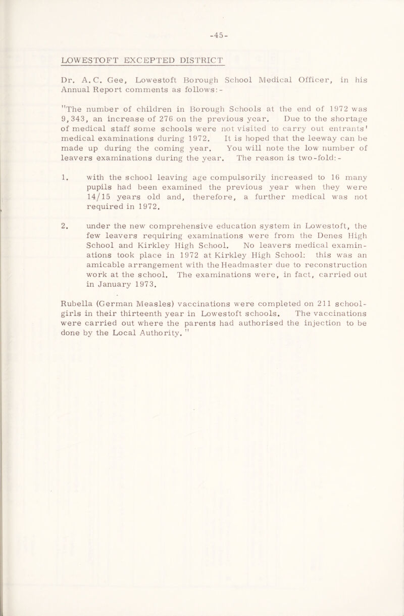 -45- LOWESTOFT EXCEPTED DISTRICT Dr. A. C. Gee, Lowestoft Borough School Medical Officer, in his Annual Report comments as follows:- The number of children in Borough Schools at the end of 197 2 was 9, 343, an increase of 276 on the previous year. Due to the shortage of medical staff some schools were not visited to carry out entrants' medical examinations during 1972. It is hoped that the leeway can be made up during the coming year. You will note the low number of leavers examinations during the year. The reason is two-fold:- 1. with the school leaving age compulsorily increased to 16 many pupils had been examined the previous year when they were 14/15 years old and, therefore, a further medical was not required in 1972. 2. under the new comprehensive education system in Lowestoft, the few leavers requiring examinations were from the Denes High School and Kirkley High School. No leavers medical examin- ations took place in 1972 at Kirkley High School: this was an amicable arrangement with the Headmaster due to reconstruction work at the school. The examinations were, in fact, carried out in January 1973. Rubella (German Measles) vaccinations were completed on 211 school- girls in their thirteenth year in Lowestoft schools. The vaccinations were carried out where the parents had authorised the injection to be done by the Local Authority.