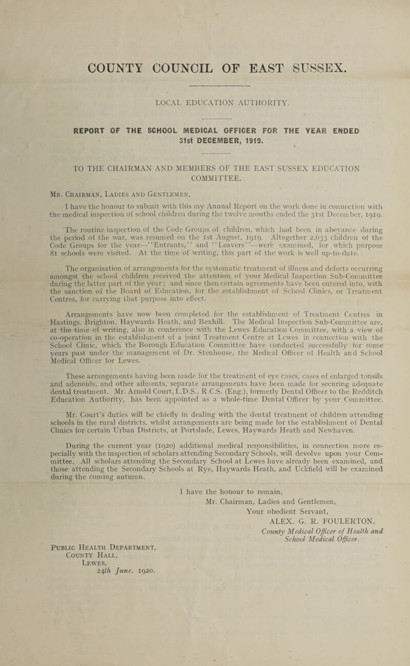 COUNTY COUNCIL OF EAST SUSSEX. LOCAL EDUCATION AUTHORITY. REPORT OF THE SCHOOL MEDICAL OFFSGER FOR THE YEAR ENDED 31st DECEMBER, 1919. TO THE CHAIRMAN AND MEMBERS OF THE EAST SUSSEX EDUCATION COMMITTEE. Mr. Chairman, Ladies and Gentlemen, I have the honour to submit with this my Annual Report on the work done in connection with the medical inspection of school children during the twelve months ended the 31st December, 1919. The routine inspection of the Code Groups of children, which had been in abeyance during the period of the war, was resumed on the 1st August, 1919. Altogether 2,633 children of the Code Groups for the year—-“Entrants,” and “Leavers”—were examined, for which purpose 81 schools were visited. At the time of writing, this part of the work is 'well up-to-date. The organisation of arrangements for the systematic treatment of illness and defects occurring amongst the school children received the attention of your Medical Inspection Sub-Committee during the latter part of the year ; and since then certain agreements have been entered into, with the sanction of the Board of Education, for the establishment of School Clinics, or Treatment Centres, for carrying that purpose into effect. Arrangements have now been completed for the establishment of Treatment Centres in Hastings, Brighton, Haywards Heath, and Bexhill. The Medical Inspection Sub-Committee are, at the time of writing, also in conference with the Lewes Education Committee, with a view of co-operation in the establishment of a joint Treatment Centre at Lewes in connection with the School Clinic, which the Borough Education Committee have conducted successfully for some years past under the management of Dr. Stenhouse, the Medical Officer of Health and School Medical Officer for Lewes. These arrangements having been made for the treatment of eye cases, cases of enlarged tonsils and adenoids, and other ailments, separate arrangements have been made for securing adequate dental treatment. Mr. Arnold Court, L.D.S., R.C.S. (Eng.), formerly Dental Officer to the Redditch Education Authority, has been appointed as a whole-time Dental Officer by your Committee. Mr. Court’s duties will be chiefly in dealing with the dental treatment of children attending schools in the rural districts, whilst arrangements are being made for the establishment of Dental Clinics for certain Urban Districts, at Portslade, Lewes, Haywards Heath and Newhaven. During the current year (1920) additional medical responsibilities, in connection more es¬ pecially with the inspection of scholars attending Secondary Schools, will devolve upon your Com¬ mittee. All scholars attending the Secondary School at Lewes have already been examined, and those attending the Secondary Schools at Rye, Haywards Heath, and Uckfield will be examined during the coming autumn. Public Health Department, County Hall, Lewes, 24^/2 June, 1920. I have the honour to remain, Mr. Chairman, Ladies and Gentlemen, Your obedient Servant, ALEX. G. R. FOULERTON, County Medical Officer of Health and School Medical Officer.