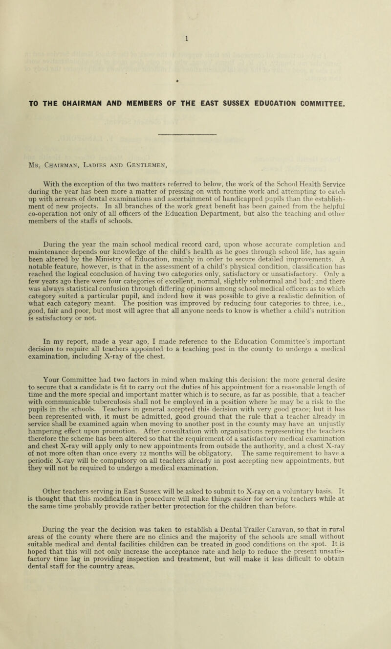 TO THE CHAIRMAN AND MEMBERS OF THE EAST SUSSEX EDUCATION COMMITTEE. Mr. Chairman, Ladies and Gentlemen, With the exception of the two matters referred to below, the work of the School Health Service during the year has been more a matter of pressing on with routine work and attempting to catch up with arrears of dental examinations and ascertainment of handicapped pupils than the establish- ment of new projects. In all branches of the work great benefit has been gained from the helpful co-operation not only of all officers of the Education Department, but also the teaching and other members of the staffs of schools. During the year the main school medical record card, upon whose accurate completion and maintenance depends our knowledge of the child’s health as he goes through school life, has again been altered by the Ministry of Education, mainly in order to secure detailed improvements. A notable feature, however, is that in the assessment of a child’s physical condition, classification has reached the logical conclusion of having two categories only, satisfactory or unsatisfactory. Only a few years ago there were four categories of excellent, normal, slightly subnormal and bad; and there was always statistical confusion through differing opinions among school medical officers as to which category suited a particular pupil, and indeed how it was possible to give a realistic definition of what each category meant. The position was improved by reducing four categories to three, i.e., good, fair and poor, but most will agree that all anyone needs to know is whether a child’s nutrition is satisfactory or not. In my report, made a year ago, I made reference to the Education Committee’s important decision to require all teachers appointed to a teaching post in the county to undergo a medical examination, including X-ray of the chest. Your Committee had two factors in mind when making this decision: the more general desire to secure that a candidate is fit to carry out the duties of his appointment for a reasonable length of time and the more special and important matter which is to secure, as far as possible, that a teacher with communicable tuberculosis shall not be employed in a position where he may be a risk to the pupils in the schools. Teachers in general accepted this decision with very good grace; but it has been represented with, it must be admitted, good ground that the rule that a teacher already in service shall be examined again when moving to another post in the county may have an unjustly hampering effect upon promotion. After consultation with organisations representing the teachers therefore the scheme has been altered so that the requirement of a satisfactory medical examination and chest X-ray will apply only to new appointments from outside the authority, and a chest X-ray of not more often than once every 12 months will be obligatory. The same requirement to have a periodic X-ray will be compulsory on all teachers already in post accepting new appointments, but they will not be required to undergo a medical examination. Other teachers serving in East Sussex will be asked to submit to X-ray on a voluntary basis. It is thought that this modification in procedure will make things easier for serving teachers while at the same time probably provide rather better protection for the children than before. During the year the decision was taken to establish a Dental Trailer Caravan, so that in rural areas of the county where there are no clinics and the majority of the schools are small without suitable medical and dental facilities children can be treated in good conditions on the spot. It is hoped that this will not only increase the acceptance rate and help to reduce the present unsatis- factory time lag in providing inspection and treatment, but will make it less difficult to obtain dental staff for the country areas.