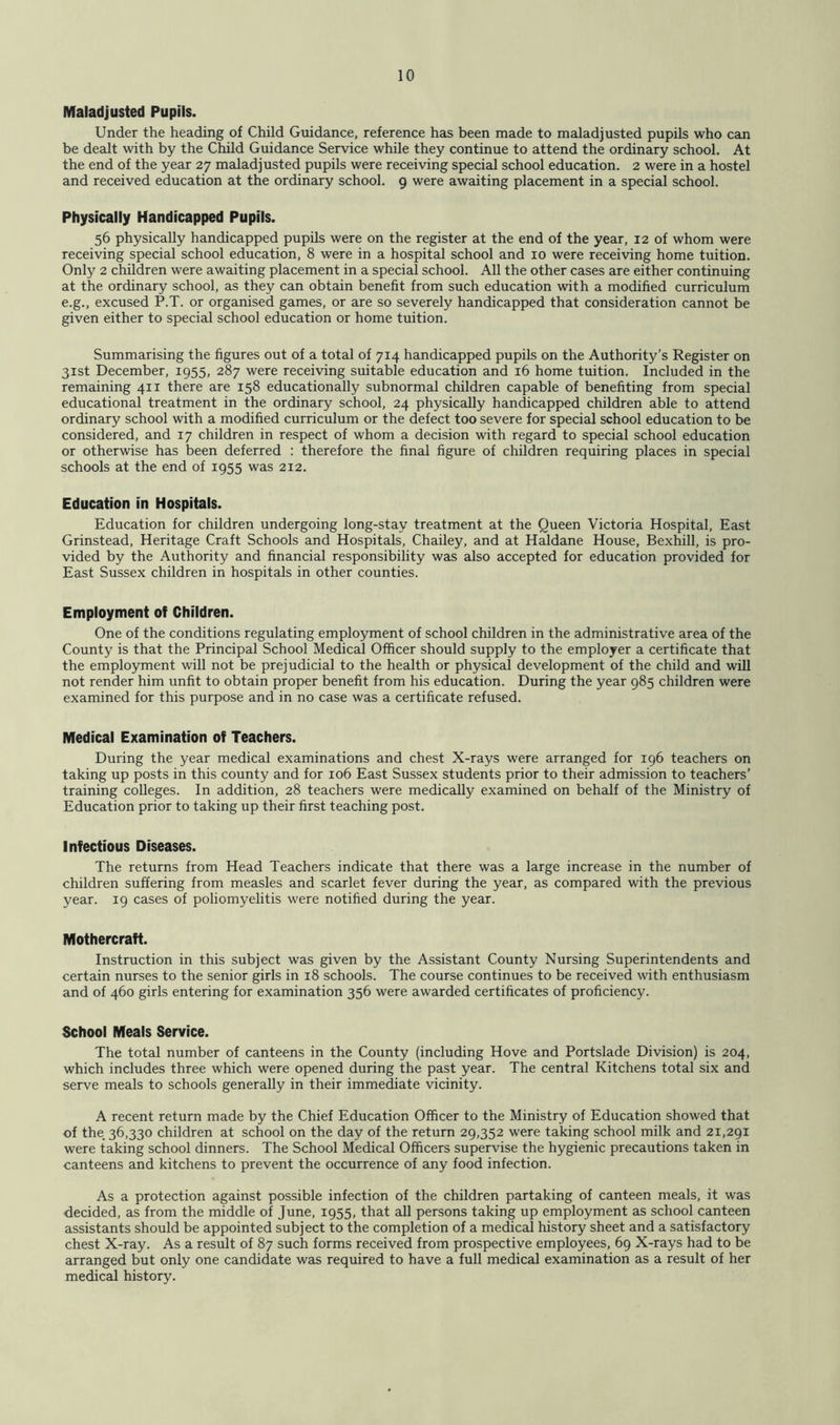 Maladjusted Pupils. Under the heading of Child Guidance, reference has been made to maladjusted pupils who can be dealt with by the Child Guidance Service while they continue to attend the ordinary school. At the end of the year 27 maladjusted pupils were receiving special school education. 2 were in a hostel and received education at the ordinary school. 9 were awaiting placement in a special school. Physically Handicapped Pupils. 56 physically handicapped pupils were on the register at the end of the year, 12 of whom were receiving special school education, 8 were in a hospital school and 10 were receiving home tuition. Only 2 children were awaiting placement in a special school. All the other cases are either continuing at the ordinary school, as they can obtain benefit from such education with a modified curriculum e.g., excused P.T. or organised games, or are so severely handicapped that consideration cannot be given either to special school education or home tuition. Summarising the figures out of a total of 714 handicapped pupils on the Authority’s Register on 31st December, 1955, 287 were receiving suitable education and 16 home tuition. Included in the remaining 411 there are 158 educationally subnormal children capable of benefiting from special educational treatment in the ordinary school, 24 physically handicapped children able to attend ordinary school with a modified curriculum or the defect too severe for special school education to be considered, and 17 children in respect of whom a decision with regard to special school education or otherwise has been deferred : therefore the final figure of children requiring places in special schools at the end of 1955 was 212. Education in Hospitals. Education for children undergoing long-stay treatment at the Queen Victoria Hospital, East Grinstead, Heritage Craft Schools and Hospitals, Chailey, and at Haldane House, Bexhill, is pro- vided by the Authority and financial responsibility was also accepted for education provided for East Sussex children in hospitals in other counties. Employment of Children. One of the conditions regulating employment of school children in the administrative area of the County is that the Principal School Medical Officer should supply to the employer a certificate that the employment will not be prejudicial to the health or physical development of the child and will not render him unfit to obtain proper benefit from his education. During the year 985 children were examined for this purpose and in no case was a certificate refused. Medical Examination of Teachers. During the year medical examinations and chest X-rays were arranged for 196 teachers on taking up posts in this county and for 106 East Sussex students prior to their admission to teachers’ training colleges. In addition, 28 teachers were medically examined on behalf of the Ministry of Education prior to taking up their first teaching post. Infectious Diseases. The returns from Head Teachers indicate that there was a large increase in the number of children suffering from measles and scarlet fever during the year, as compared with the previous year. 19 cases of poliomyelitis were notified during the year. Mothercraft. Instruction in this subject was given by the Assistant County Nursing Superintendents and certain nurses to the senior girls in 18 schools. The course continues to be received with enthusiasm and of 460 girls entering for examination 356 were awarded certificates of proficiency. School Meals Service. The total number of canteens in the County (including Hove and Portslade Division) is 204, which includes three which were opened during the past year. The central Kitchens total six and serve meals to schools generally in their immediate vicinity. A recent return made by the Chief Education Officer to the Ministry of Education showed that of the 36,330 children at school on the day of the return 29,352 were taking school milk and 21,291 were taking school dinners. The School Medical Officers supervise the hygienic precautions taken in canteens and kitchens to prevent the occurrence of any food infection. As a protection against possible infection of the children partaking of canteen meals, it was decided, as from the middle of June, 1955, that all persons taking up employment as school canteen assistants should be appointed subject to the completion of a medical history sheet and a satisfactory chest X-ray. As a result of 87 such forms received from prospective employees, 69 X-rays had to be arranged but only one candidate was required to have a full medical examination as a result of her medical history.