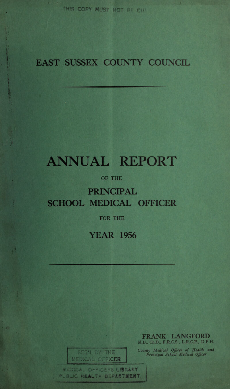 '■HI?; COPY MUST MOT ' f ,, EAST SUSSEX COUNTY COUNCIL ANNUAL REPORT OF THE PRINCIPAL SCHOOL MEDICAL OFFICER FOR THE YEAR 1956 FRANK LANGFORD M.B., Ch.B., F.R.C.S., L.R.C.P., D.P.H. County Medical Officer of Health and Principal School Medical Officer . hg-ALT-' ■ THE fol r»CER
