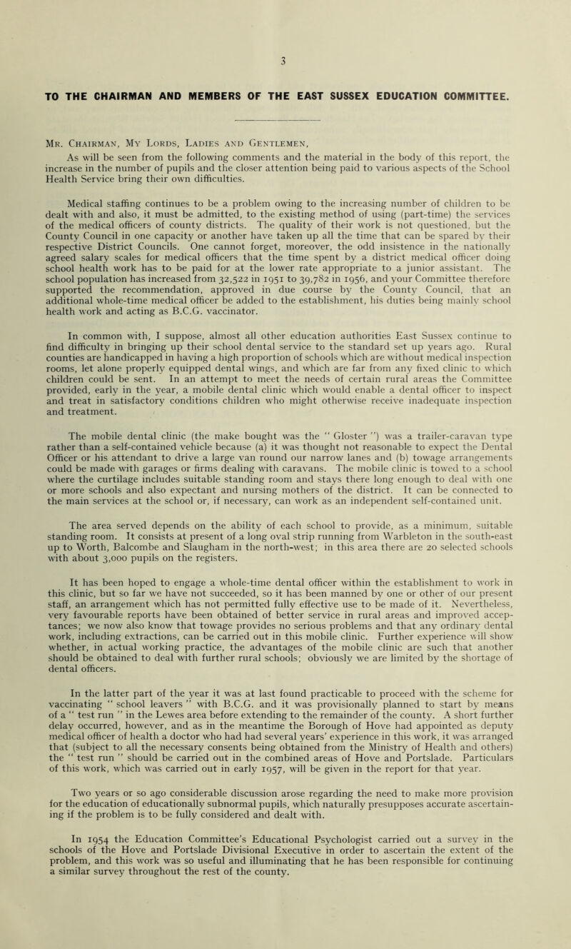 TO THE CHAIRMAN AND MEMBERS OF THE EAST SUSSEX EDUCATION COMMITTEE. Mr. Chairman, My Lords, Ladies and Gentlemen, As will be seen from the following comments and the material in the body of this report, the increase in the number of pupils and the closer attention being paid to various aspects of the School Health Service bring their own difficulties. Medical staffing continues to be a problem owing to the increasing number of children to be dealt with and also, it must be admitted, to the existing method of using (part-time) the services of the medical officers of county districts. The quality of their work is not questioned, but the County Council in one capacity or another have taken up all the time that can be spared by their respective District Councils. One cannot forget, moreover, the odd insistence in the nationally’ agreed salary scales for medical officers that the time spent by a district medical officer doing school health work has to be paid for at the lower rate appropriate to a junior assistant. The school population has increased from 32,522 in 1951 to 39,782 in 1956, and your Committee therefore supported the recommendation, approved in due course by the County Council, that an additional whole-time medical officer be added to the establishment, his duties being mainly school health work and acting as B.C.G. vaccinator. In common with, I suppose, almost all other education authorities East Susse.x continue to find difficulty in bringing up their school dental service to the standard set up years ago. Rural counties are handicapped in having a high proportion of schools which are without medical inspection rooms, let alone properly equipped dental wings, and which are far from any fixed clinic to which children could be sent. In an attempt to meet the needs of certain rural areas the Committee provided, early in the year, a mobile dental clinic which would enable a dental officer to inspect and treat in satisfactory conditions children who might otherwise receive inadequate inspection and treatment. The mobile dental clinic (the make bought was the “ Gloster ”) was a trailer-caravan type rather than a self-contained vehicle because (a) it was thought not reasonable to expect the Dental Officer or his attendant to drive a large van round our narrow lanes and (b) towage arrangements could be made with garages or firms dealing with caravans. The mobile clinic is towed to a school where the curtilage includes suitable standing room and stays there long enough to deal with one or more schools and also expectant and nursing mothers of the district. It can be connected to the main services at the school or, if necessary, can work as an independent self-contained unit. The area served depends on the ability of each school to provide, as a minimum, suitable standing room. It consists at present of a long oval strip running from Warbleton in the south-east up to Worth, Balcombe and Slaugham in the north-west; in this area there are 20 selected schools with about 3,000 pupils on the registers. It has been hoped to engage a whole-time dental officer within the establishment to work in this clinic, but so far w’e have not succeeded, so it has been manned by one or other of our present staff, an arrangement which has not permitted fully effective use to be made of it. Nevertheless, very favourable reports have been obtained of better service in rural areas and improved accep- tances; we now also know that towage provides no serious problems and that any ordinary dental work, including extractions, can be carried out in this mobile clinic. Further experience will show' whether, in actual working practice, the advantages of the mobile clinic are such that another should be obtained to deal with further rural schools; obviously we are limited by the shortage of dental officers. In the latter part of the year it was at last found practicable to proceed with the scheme for vaccinating “ school leavers ” with B.C.G. and it was provisionally planned to start by means of a “ test run ” in the Lewes area before extending to the remainder of the county. A short further delay occurred, how'ever, and as in the meantime the Borough of Hove had appointed as deputy medical officer of health a doctor who had had several years’ experience in this work, it was arranged that (subject to all the necessary consents being obtained from the Ministry of Health and others) the “ test run ” should be carried out in the combined areas of Hove and Portslade. Particulars of this work, which w'as carried out in early 1957, will be given in the report for that year. Two years or so ago considerable discussion arose regarding the need to make more provision for the education of educationally subnormal pupils, which naturally presupposes accurate ascertain- ing if the problem is to be fully considered and dealt with. In 1954 the Education Committee’s Educational Psychologist carried out a survey in the schools of the Hove and Portslade Divisional Executive in order to ascertain the extent of the problem, and this work was so useful and illuminating that he has been responsible for continuing a similar survey throughout the rest of the county.