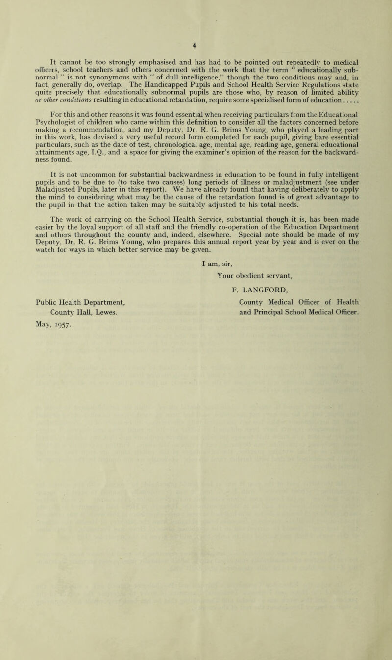 It cannot be too strongly emphasised and has had to be pointed out repeatedly to medical officers, school teachers and others concerned with the work that the term “ educationally sub- normal ” is not synonymous with “ of dull intelligence,” though the two conditions may and, in fact, generally do, overlap. The Handicapped Pupils and School Health Service Regulations state quite precisely that educationally subnormal pupils are those who, by reason of limited ability or other conditions resulting in educational retardation, require some specialised form of education For this and other reasons it was found essential when receiving particulars from the Educational Psychologist of children who came within this definition to consider all the factors concerned before making a recommendation, and my Deputy, Dr. R. G. Brims Young, who played a leading part in this work, has devised a very useful record form completed for each pupil, giving bare essential particulars, such as the date of test, chronological age, mental age, reading age, general educational attainments age, I.Q., and a space for giving the examiner’s opinion of the reason for the backward- ness found. It is not uncommon for substantial backwardness in education to be found in fully intelligent pupils and to be due to (to take two causes) long periods of illness or maladjustment (see under Maladjusted Pupils, later in this report). We have already found that having deliberately to apply the mind to considering what may be the cause of the retardation found is of great advantage to the pupil in that the action taken may be suitably adjusted to his total needs. The work of carrying on the School Health Service, substantial though it is, has been made easier by the loyal support of all staff and the friendly co-operation of the Education Department and others throughout the county and, indeed, elsewhere. Special note should be made of my Deputy, Dr. R. G. Brims Young, who prepares this annual report year by year and is ever on the watch for ways in which better service may be given. I am, sir. Your obedient servant. County Hall, Lewes. May, 1957. Public Health Department, F. LANGFORD, County Medical Officer of Health and Principal School Medical Officer.