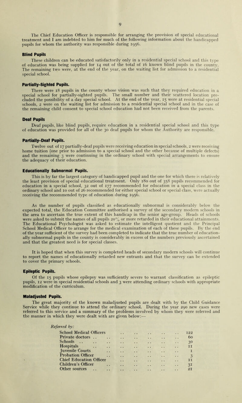 The Chief Education Officer is responsible for arranging the provision of special educational treatment and I am indebted to him for much of the following information about the handicapped pupils for whom the authority was responsible during 1956. Blind Pupils These children can be educated satisfactorily only in a residential special school and this type of education was being supplied for 14 out of the total of 16 known blind pupils in the county. The remaining two were, at the end of the year, on the waiting list for admission to a residential special school. Partially-Sighted Pupils. There were 18 pupils in the county whose vision was such that they required education in a special school for partially-sighted pupils. The small number and their scattered location pre- cluded the possibility of a day special school. At the end of the year, 15 were at residential special schools, 2 were on the waiting list for admission to a residential special school and in the case of the remaining child consent to special school education had not been received from the parents. Deaf Pupils Deaf pupils, like blind pupils, require education in a residential special school and this type of education was provided for all of the 30 deaf pupils for whom the Authority are responsible. Partially-Deaf Pupils. Twelve out of 17 partially-deaf pupils were receiving education in special schools, 2 were receiving home tuition (one prior to admission to a special school and the other because of multiple defects) and the remaining 3 were continuing in the ordinary school with special arrangements to ensure the adequacy of their education. Educationally Subnormal Pupils. This is by far the largest category of handicapped pupil and the one for which there is relatively the least provision of special educational treatment. Only 180 out of 358 pupils recommended for education in a special school, 32 out of 177 recommended for education in a special class in the ordinary school and 10 out of 26 recommended for either special school or special class, were actually receiving the recommended type of education during 1956. As the number of pupils classified as educationally subnormal is considerably below the expected total, the Education Committee authorised a survey of the secondary modern schools in the area to ascertain the true extent of this handicap in the senior age-group. Heads of schools were asked to submit the names of all pupils 20% or more retarded in their educational attainments. The Educational Psychologist was asked to estimate the intelligent quotient and the Principal School Medical Officer to arrange for the medical examination of each of these pupils. By the end of the year sufficient of the survey had been completed to indicate that the true number of education- ally subnormal pupils in the county is considerably in excess of the numbers previously ascertained and that the greatest need is for special classes. It is hoped that when this survey is completed heads of secondary modern schools will continue to report the names of educationally retarded new entrants and that the survey can be extended to cover the primary schools. Epileptic Pupils. Of the 15 pupils whose epilepsy was sufficiently severe to warrant classification as epileptic pupils, 12 were in special residential schools and 3 were attending ordinar3? schools with appropriate modification of the curriculum. Maladjusted Pupils. The great majority of the known maladjusted pupils are dealt with by the Child Guidance Service while they continue to attend the ordinary school. During the year 290 new cases were referred to this service and a summary of the problems involved by whom they were referred and the manner in which they were dealt with are given below:— Referred hy: School Medical Officers .. .. .. .. .. 122 Private doctors .. .. .. .. .. .. .. 60 Schools .. .. .. .. .. .. .. .. 30 Hospitals .. .. .. .. .. .. .. II Juvenile Courts .. .. .. .. .. .. i Probation Officer .. .. .. .. .. .. 3 Chief Education Officer .. .. .. .. .. ii Children’s Officer .. .. .. .. .. .. 31 Other sources .. .. .. .. .. .. .. 21