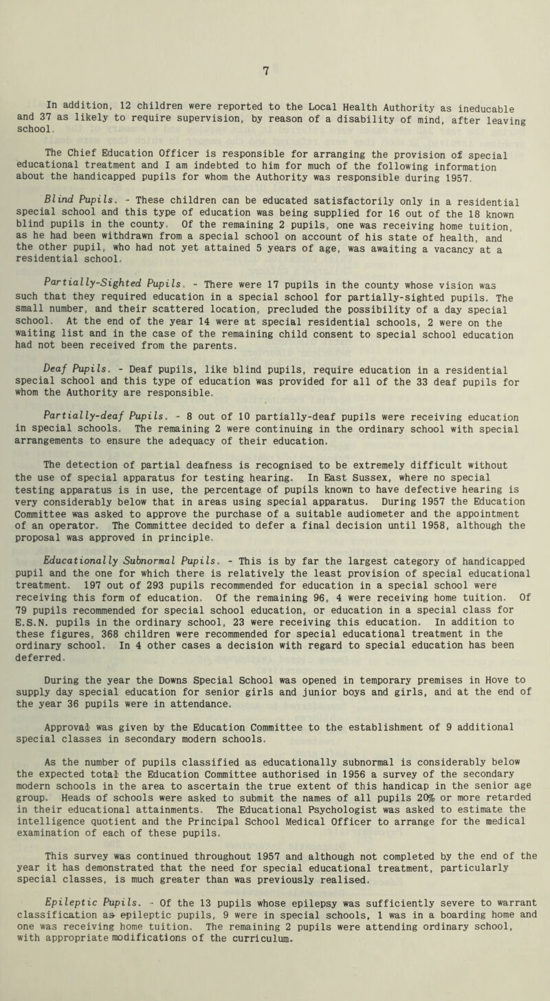 In addition, 12 children were reported to the Local Health Authority as ineducable and 37 as likely to require supervision, by reason of a disability of mind, after leaving school. The Chief Education Officer is responsible for arranging the provision of special educational treatment and I am indebted to him for much of the following information about the handicapped pupils for whom the Authority was responsible during 1957. Blind Pupils. - These children can be educated satisfactorily only in a residential special school and this type of education was being supplied for 16 out of the 18 known blind pupils in the county. Of the remaining 2 pupils, one was receiving home tuition, as he had been withdrawn from a special school on account of his state of health, and the other pupil, who had not yet attained 5 years of age, was awaiting a vacancy at a residential school. Partially-Sighted Pupils. - There were 17 pupils in the county whose vision was such that they required education in a special school for partially-sighted pupils. The small number, and their scattered location, precluded the possibility of a day special school. At the end of the year 14 were at special residential schools, 2 were on the waiting list and in the case of the remaining child consent to special school education had not been received from the parents. Deaf Pupils. - Deaf pupils, like blind pupils, require education in a residential special school and this type of education was provided for all of the 33 deaf pupils for whom the Authority are responsible. Partially-deaf Pupils. - 8 out of 10 partially-deaf pupils were receiving education in special schools. The remaining 2 were continuing in the ordinary school with special arrangements to ensure the adequacy of their education. The detection of partial deafness is recognised to be extremely difficult without the use of special apparatus for testing hearing. In East Sussex, where no special testing apparatus is in use, the percentage of pupils known to have defective hearing is very considerably below that in areas using special apparatus. During 1957 the Education Committee was asked to approve the purchase of a suitable audiometer and the appointment of an operator. The Committee decided to defer a final decision until 1958, although the proposal was approved in principle. Educationally Subnormal Pupils. - This is by far the largest category of handicapped pupil and the one for which there is relatively the least provision of special educational treatment. 197 out of 293 pupils recommended for education in a special school were receiving this form of education. Of the remaining 96, 4 were receiving home tuition. Of 79 pupils recommended for special school education, or education in a special class for E.S.N. pupils in the ordinary school, 23 were receiving this education. In addition to these figures, 368 children were recommended for special educational treatment in the ordinary school. In 4 other cases a decision with regard to special education has been deferred. During the year the Downs Special School was opened in temporary premises in Hove to supply day special education for senior girls and junior boys and girls, and at the end of the year 36 pupils were in attendance. Approval' was given by the Education Committee to the establishment of 9 additional special classes in secondary modern schools. As the number of pupils classified as educationally subnormal is considerably below the expected total the Education Committee authorised in 1956 a survey of the secondary modern schools in the area to ascertain the true extent of this handicap in the senior age group. Heads of schools were asked to submit the names of all pupils 20% or more retarded in their educational attainments. The Educational Psychologist was asked to estimate the intelligence quotient and the Principal School Medical Officer to arrange for the medical examination of each of these pupils. This survey was continued throughout 1957 and although not completed by the end of the year it has demonstrated that the need for special educational treatment, particularly special classes, is much greater than was previously realised. Epileptic Pupils. - Of the 13 pupils whose epilepsy was sufficiently severe to warrant classification a& epileptic pupils, 9 were in special schools, 1 was in a boarding home and one was receiving home tuition. The remaining 2 pupils were attending ordinary school, with appropriate modifications of the curriculum.