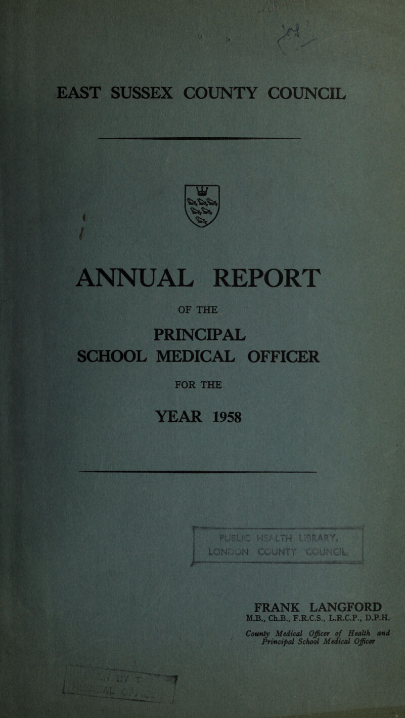 EAST SUSSEX COUNTY COUNCIL ANNUAL REPORT OF THE PRINCIPAL SCHOOL MEDICAL OFFICER FOR THE YEAR 1958 . ! ■ 1 #- FRANK LANGFORD M.B.. Ch.B., F.R.C.S., L.R.C.P.. D.P.H. County Medical Officer of Health and Principal School Medical Officer L . 1