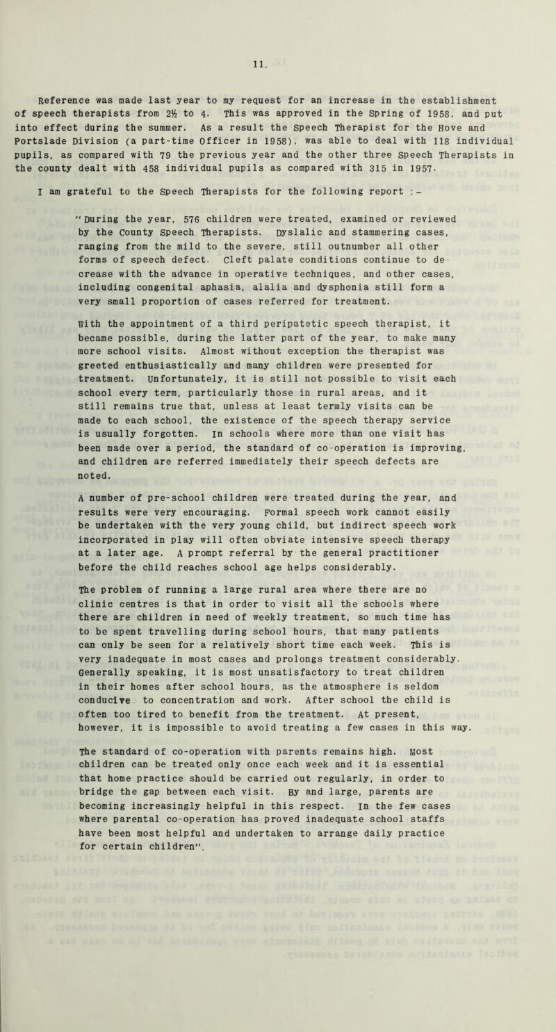 Reference was made last year to my request for an increase in the establishment of speech therapists from 2^ to 4. This was approved in the Spring of 1958, and put into effect during the summer. As a result the speech Therapist for the Hove and Portslade Division (a part-time Officer in 1958), was able to deal with 118 individual pupils, as compared with 79 the previous year and the other three speech Therapists in the county dealt with 458 individual pupils as compared with 315 in 1957- I am grateful to the speech Therapists for the following report “During the year, 576 children were treated, examined or reviewed by the County speech Therapists. Dyslalic and stammering cases, ranging from the mild to the severe, still outnumber all other forms of speech defect, cleft palate conditions continue to de crease with the advance in operative techniques, and other cases, including congenital aphasia, alalia and dysphonia still form a very small proportion of cases referred for treatment. With the appointment of a third peripatetic speech therapist, it became possible, during the latter part of the year, to make many more school visits. Almost without exception the therapist was greeted enthusiastically and many children were presented for treatment. Unfortunately, it is still not possible to visit each school every term, particularly those in rural areas, and it still remains true that, unless at least termly visits can be made to each school, the existence of the speech therapy service is usually forgotten, in schools where more than one visit has been made over a period, the standard of co-operation is improving, and children are referred immediately their speech defects are noted. A number of pre-school children were treated during the year, and results were very encouraging. Formal speech work cannot easily be undertaken with the very young child, but indirect speech work incorporated in play will often obviate intensive speech therapy at a later age. A prompt referral by the general practitioner before the child reaches school age helps considerably. The problem of running a large rural area where there are no clinic centres is that in order to visit all the schools where there are children in need of weekly treatment, so much time has to be spent travelling during school hours, that many patients can only be seen for a relatively short time each week. This is very inadequate in most cases and prolongs treatment considerably. Generally speaking, it is most unsatisfactory to treat children in their homes after school hours, as the atmosphere is seldom conducive to concentration and work. After school the child is often too tired to benefit from the treatment. At present, however, it is impossible to avoid treating a few cases in this way. The standard of co-operation with parents remains high. NJost children can be treated only once each week and it is essential that home practice should be carried out regularly, in order to bridge the gap between each visit. By and large, parents are becoming increasingly helpful in this respect, in the few cases where parental co-operation has proved inadequate school staffs have been most helpful and undertaken to arrange daily practice for certain children”.