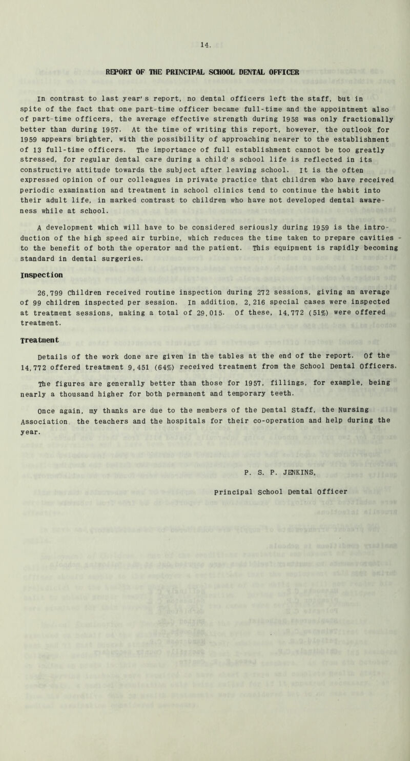 REPORT OF IHE: PRINCIPAL SCHOOL DEKTAL OFFICER m contrast to last year’s report, no dental officers left the staff, but in spite of the fact that one part-time officer became full-time and the appointment also of part-time officers, the average effective strength during 1958 was only fractionally better than during 1957. At the time of writing this report, however, the outlook for 1959 appears brighter, with the possibility of approaching nearer to the establishment of 13 full-time officers. The importance of full establishment cannot be too greatly stressed, for regular dental care during a child’s school life is reflected in its constructive attitude towards the subject after leaving school, it is the often expressed opinion of our colleagues in private practice that children who have received periodic examination and treatment in school clinics tend to continue the habit into their adult life, in marked contrast to children who have not developed dental aware- ness while at school. A development which will have to be considered seriously during 1959 is the intro- duction of the high speed air turbine, which reduces the time taken to prepare cavities to the benefit of both the operator and the patient. This equipment is rapidly becoming standard in dental surgeries. Inspection 26,799 Children received routine inspection during 272 sessions, giving an average of 99 children inspected per session, in addition, 2,216 special cases were inspected at treatment sessions, making a total of 29,015- Of these, 14,772 (51%) were offered treatment. Treatment Details of the work done are given in the tables at the end of the report. Of the 14,772 offered treatment 9,451 (64%) received treatment from the School Dental Officers. The figures are generally better than those for 1957, fillings, for example, being nearly a thousand higher for both permanent and temporary teeth. Once again, ray thanks are due to the members of the Dental staff, the Nursing Association the teachers and the hospitals for their co-operation and help during the year. P. S. P. JENKINS, principal school Dental officer