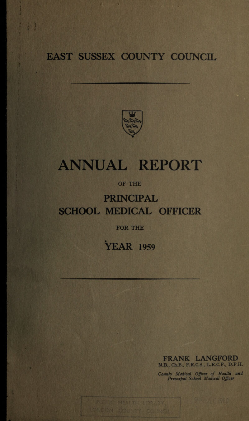EAST SUSSEX COUNTY COUNCIL y/ ANNUAL REPORT OF THE PRINCIPAL SCHOOL MEDICAL OFFICER FOR THE YEAR 1959 FRANK LANGFORD M.B., Ch.B., F.R.C.S., L.R.C.P., D.P.H. County Medical Officer of Health and Principal School Medical Officer