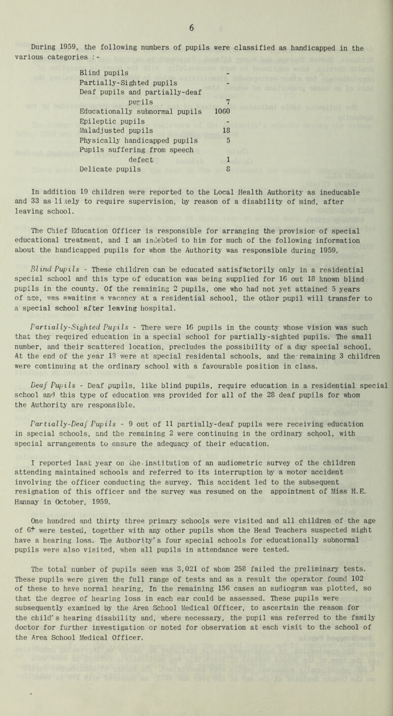 During 1959, the following numbers of pupils were classified as handicapped in the various categories :- Blind pupils Partially-Sighted pupils Deaf pupils and partially-deaf pupils 7 Educationally subnormal pupils 1060 Epileptic pupils Maladjusted pupils 18 Physically handicapped pupils 5 Pupils suffering from speech defect 1 Delicate pupils 8 In addition 19 children were reported to the Local Health Authority as ineducable and 33 as lively to require supervision, by reason of a disability of mind, after leaving school. The Chief Education Officer is responsible for arranging the provision of special educational treatment, and I am indebted to him for much of the following information about the handicapped pupils for whom the Authority was responsible during 1959. Blind Pupils - These children can be educated satisfactorily only in a residential special school and this type of education was being supplied for 16 out 18 known blind pupils in the county. Of the remaining 2 pupils, one who had not yet attained 5 years of age, was awaiting a vacancy at a residential school, the other pupil will transfer to a special school after leaving hospital. Partially-Sighted Pupils - There were 16 pupils in the county whose vision was such that they required education in a special school for partially-sighted pupils. The small number, and their scattered location, precludes the possibility of a day special school. At the end of the year 13 were at special residental schools, and the•remaining 3 children were continuing at the ordinary school with a favourable position in class. Deaf Pupils - Deaf pupils, like blind pupils, require education in a residential special school and this type of education was provided for all of the 28 deaf pupils for whom the Authority are responsible. Partially-Deaf Pupils - 9 out of 11 partially-deaf pupils were receiving education in special schools, and the remaining 2 were continuing in the ordinary school, with special arrangements to ensure the adequacy of their education. I reported last year on the•institution of an audiometric survey of the children attending maintained schools and referred to its interruption by a motor accident involving the officer conducting the survey. This accident led to the subsequent resignation of this officer and the survey was resumed on the appointment of Miss H. E. Hannay in October, 1959. One hundred and thirty three primary schools were visited and all children of the age of 6+ were tested, together with any other pupils whom the Head Teachers suspected might have a hearing loss. The Authority’s four special schools for educationally subnormal pupils were also visited, when all pupils in attendance were tested. The total number of pupils seen was 3,021 of whom 258 failed the preliminary tests. These pupils were given the full range of tests and as a result the operator found 102 of these to have normal hearing, In the remaining 156 cases an audiogram was plotted, so that the degree of hearing loss in each ear could be assessed. These pupils were subsequently examined by the Area School Medical Officer, to ascertain the reason for the child’s hearing disability and, where necessary, the pupil was referred to the family doctor for further investigation or noted for observation at each visit to the school of the Area School Medical Officer.