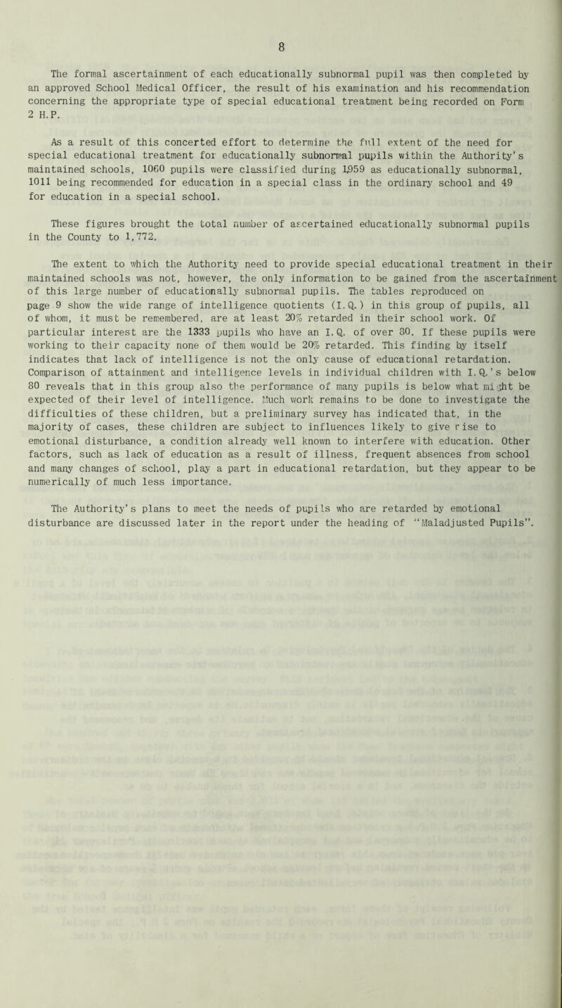 The formal ascertainment of each educationally subnormal pupil was then completed by an approved School Medical Officer, the result of his examination and his recommendation concerning the appropriate type of special educational treatment being recorded on Form 2 H.P. As a result of this concerted effort to determine the full extent of the need for special educational treatment for educationally subnormal pupils within the Authority’s maintained schools, 10G0 pupils were classified during 1,959 as educationally subnormal, 1011 being recommended for education in a special class in the ordinary school and 49 for education in a special school. These figures brought the total number of ascertained educationally subnormal pupils in the County to 1,772. The extent to which the Authority need to provide special educational treatment in their maintained schools was not, however, the only information to be gained from the ascertainment of this large number of educationally subnormal pupils. The tables reproduced on page 9 show the wide range of intelligence quotients (I.Q.) in this group of pupils, all of whom, it must be remembered, are at least 20% retarded in their school work. Of particular interest are the 1333 pupils who have an I.Q. of over 80. if these pupils were working to their capacity none of them would be 20% retarded. This finding by itself indicates that lack of intelligence is not the only cause of educational retardation. Comparison of attainment and intelligence levels in individual children with I.Q. ’s below 80 reveals that in this group also the performance of many pupils is below what might be expected of their level of intelligence. Much work remains to be done to investigate the difficulties of these children, but a preliminary survey has indicated that, in the majority of cases, these children are subject to influences likely to give rise to emotional disturbance, a condition already well known to interfere with education. Other factors, such as lack of education as a result of illness, frequent absences from school and many changes of school, play a part in educational retardation, but they appear to be numerically of much less importance. The Authority’s plans to meet the needs of pupils who are retarded by emotional disturbance are discussed later in the report under the heading of “Maladjusted Pupils”.