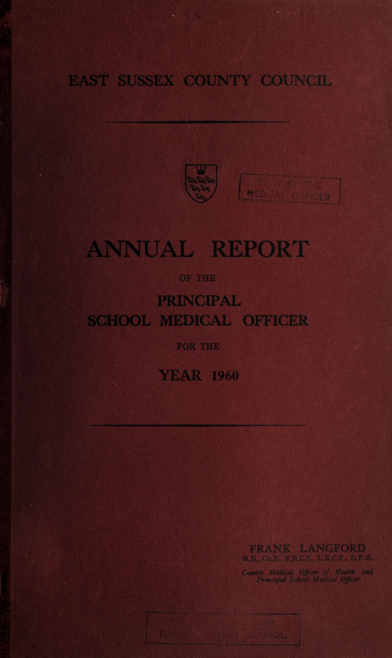 ff:. n % EAST SUSSEX-COUNTY COUNCIL o :9 W ^ . , a -r- h'K ' '-• ■■ Wt;D,CAt:.C^FrFff ANNUAL REPORT OF THE PRINCIPAL >« '1 SCHOOL MEDICAL*^OFFICER FOR THE YEAR 1960 0 FRANK “LANGFORD M.B., Ch.B., F.R.C.S., L.R.C.P., D.P.H. County Medical Officer of Health and ; v» Principal School Medical Officer icJ > ^ ^ w ' • < ^tL* n •