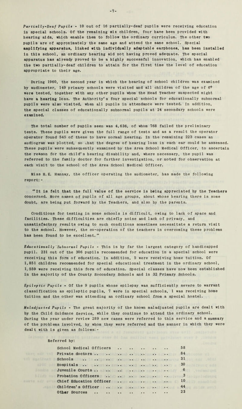 -7- Partially-Deaf Pupils - 10 out of 16 partially-deaf pupils were receiving education in special schools. Of the remaining six children, four have been provided with hearing aids, which enable them to follow the ordinary curriculum. The other two pupils are of approximately the same age and attend the same school. Special amplifying apparatus, linked with individually adiu?table earphones, has been Installed in this school, an ordinary hearing aid not having proved adequate. The special apparatus has already proved to be a highly successful innovation, which has enabled the two partially-deaf children to attain for the first time the level of education appropriate to their age. During 1960, the second year in which the hearing of school children was examined by audiometer, 149 primary schools were visited and all children of the age of 6+ were tested, together with any other pupils whom the Head Teacher suspected might have a hearing loss. The Authority’s four special schools for educationally subnormal pupils were also visited, when all pupils in attendance were tested. In addition, the special classes of educationally subnormal pupils at 24 secondary schools were examined. The total number of pupils seen was 4,636, of whom 768 failed the preliminary tests. These pupils were given the full range of tests and as a result the operator operator found 545 of these to have normal hearing. In the remaining 223 cases an audiogram was plotted, so ohat the degree of hearing loss in each ear could be assessed. These pupils were subsequently examined by the Area School Medical Officer, to ascertain the reason for the child’s hearing disability and, where necessary, the pupil was referred to the family doctor for further investigation, or noted for observation at each visit to the school of the Area School Medical Officer. Miss H. E. Hannay, the officer operating the audiometer, has made the following report:- “It is felt that the full value of the service is being appreciated by the Teachers concerned. More names of pupils of all age groups, about whose hearing there is some doubt, are being put forward by the Teachers, and also by the parents. Conditions for testing in some schools is difficult, owing to lack of space and facilities. These difficulties are chiefly noise and lack of privacy, and unsatisfactory results owing to such conditions sometimes necessitate a return visit to the school. However, the co-operation of the teachers in overcoming these problems has been found to be excellent.’’ Educationally 'Subnormal Pupils - This is by far the largest category of handicapped pupil. 231 out of the 306 pupils recommended for education in a special school were receiving this form of education. In addition, 5 were receiving home tuition. Of 1,851 children recommended for special educational treatment in the ordinary school, 1,559 were receiving this form of education. Special classes have now been established in the majority of the County Secondary Schools and in 32 Primary Schools. Epileptic Pupils - Of the 9 pupils whose epilepsy was sufficiently severe to warrant classification as epileptic pupils, 7 were in special schools, 1 was receiving home tuition and the other was attending an ordinary school from a special hostel. Maladjusted Pupils - The great majority of the known maladjusted pupils are dealt with by the Child Guidance Service, while they continue to attend the ordinary school. During the year under review 289 new cases were referred to this service and a summary of the problems involved, by whom they were referred and the manner in which they were dealt with is given as follows:- Referred by: School Medical Officers 58 Private doctors 84 Schools 31 Hospitals 30 Juvenile Courts 6 Probation Officers 3 Chief Education Officer 10 Children’s Officer 44 Other Sources 23