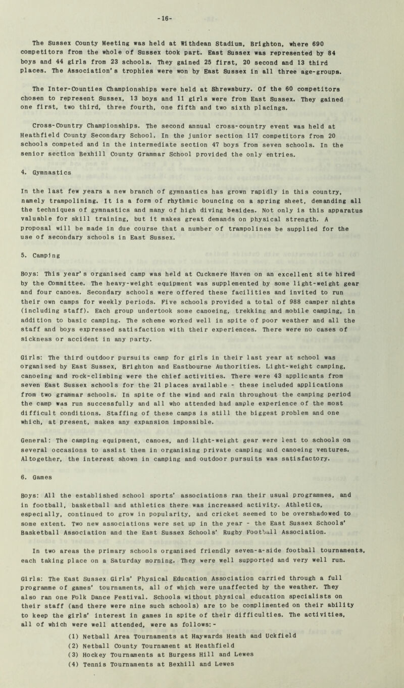 -16- The Sussex County Meeting was held at Withdean Stadium, Brighton, where 690 competitors from the whole of Sussex took part. East Sussex was represented by 84 boys and 44 girls from 23 schools. They gained 25 first, 20 second and 13 third places. The Association's trophies were won by East Sussex in all three age-groups. The Inter-Counties Championships were held at Shrewsbury. Of the 60 competitors chosen to represent Sussex, 13 boys and 11 girls were from East Sussex. They gained one first, two third, three fourth, one fifth and two sixth placings. Cross-Country Championships. The second annual cross-country event was held at Heathfleld County Secondary School. In the Junior section 117 competitors from 20 schools competed and in the intermediate section 47 boys from seven schools. In the senior section Bexhlll County Grammar School provided the only entries. 4. Gymnastics In the last few years a new branch of gymnastics has grown rapidly in this country, namely trampolining. It is a form of rhythmic bouncing on a spring sheet, demanding all the techniques of gymnastics and many of high diving besides. Not only is this apparatus valuable for skill training, but it makes great demands on physical strength. A proposal will be made in due course that a number of trampolines be supplied for the use of secondary schools in East Sussex. 5. Camping Boys: This year’s organised camp was held at Cuckmere Haven on an excellent site hired by the Committee. The heavy-weight equipment was supplemented by some light-weight gear and four canoes. Secondary schools were offered these facilities and Invited to run their own camps for weekly periods. Five schools provided a total of 988 camper nights (including staff). Each group undertook some canoeing, trekking and mobile camping, in addition to basic camping. The scheme worked well in spite of poor weather and all the staff and boys expressed satisfaction with their experiences. There were no cases of sickness or accident in any party. Girls: The third outdoor pursuits camp for girls in their last year at school was organised by East Sussex, Brighton and Eastbourne Authorities. Light-weight camping, canoeing and rock-climbing were the chief activities. There were 43 applicants from seven East Sussex schools for the 21 places available - these included applications from two grammar schools. In spite of the wind and rain throughout the camping period the camp was run successfully and all who attended had ample experience of the most difficult conditions. Staffing of these camps is still the biggest problem and one which, at present, makes any expansion impossible. General: The camping equipment, canoes, and light-weight gear were lent to schools on several occasions to assist them in organising private camping and canoeing ventures. Altogether, the interest shown in camping and outdoor pursuits was satisfactory. 6. Games Boys: All the established school sports’ associations ran their usual programmes, and in football, basketball and athletics there was increased activity. Athletics, especially, continued to grow in popularity, and cricket seemed to be overshadowed to some extent. Two new associations were set up in the year - the East Sussex Schools’ Basketball Association and the East Sussex Schools’ Rugby Football Association. In two areas the primary schools organised friendly seven-a-side football tournaments, each taking place on a Saturday morning. They were well supported and very well run. Girls: The East Sussex Girls’ Physical Education Association carried through a full programme of games’ tournaments, all of which were unaffected by the weather. They also ran one Folk Dance Festival. Schools without physical education specialists on their staff (and there were nine such schools) are to be complimented on their ability to keep the girls’ interest in games in spite of their difficulties. The activities, all of which were well attended, were as follows:- (1) Netball Area Tournaments at Haywards Heath and Uckfield (2) Netball County Tournament at Heathfield (3) Hockey Tournaments at Burgess Hill and Lewes (4) Tennis Tournaments at Bexhill and Lewes