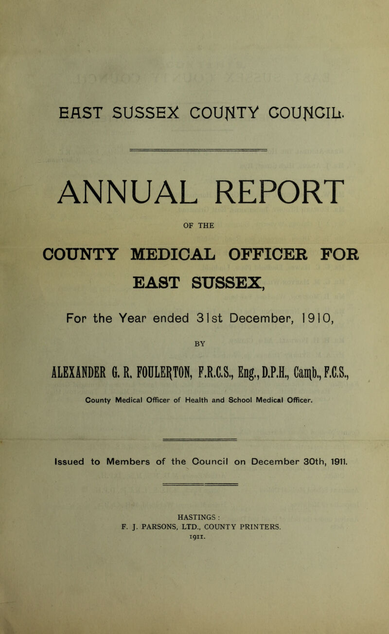 EAST SUSSEX COUNTY COUNCIL. ANNUAL REPORT OF THE COUNTY MEDICAL OFFICER FOR EAST SUSSEX, For the Year ended 31st December, 1910, ALEXANDER G.R. FOULERTON, F.R.C.S, Eng,, D.P.H., Camb, F.C.S. County Medical Officer of Health and School Medical Officer. Issued to Members of the Council on December 30th, 1911. HASTINGS : F. J. PARSONS, LTD., COUNTY PRINTERS. 1911.