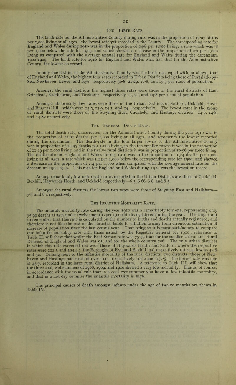 The Birth-Rate. The birth-rate for the Administrative County during 1910 was in the proportion of 17-97 births per i,ooo living at all ages—the lowest rate yet recorded in the County. The corresponding rate for England and Wales during 1910 was in the proportion of 24-8 per 1,000 living, a rate which was -8 per 1,000 below the rate for 1909, and which shewed a decrease in the proportion of 2-7 per 1,000 living as compared with the average annual rate for England and Wales during the decennium 1900-1909. The birth-rate for 1910 for England and Wales was, like that for the Administrative County, the lowest on record. In only one district in the Administrative County was the birth-rate equal with, or above, that of England and Wales, the highest four rates recorded in Urban Districts being those of Portslade-by- Sea, Newhaven, Lewes, and Rye—respectively 30-8, 21-29, I7'8. and 17-7 per 1,000 of population. Amongst the rural districts the highest three rates were those of the rural districts of East Grinstead, Eastbourne, and Ticehurst—respectively 23, 20, and 19-8 per 1,000 of population. Amongst abnormally low rates were those of the Urban Districts of Seaford, Uckfield, Hove, and Burgess Hill—which were 13-5,13-9,14-1, and 14-4 respectively. The lowest rates in the group of rural districts were those of the Steyning East, Cuckfield, and Hastings districts—-14-6, 14-8, and 14-82 respectively. The General Death-Rate. The total death-rate, uncorrected, for the Administrative County during the year 1910 was in the proportion of ii-oi deaths per 1,000 living at all ages, and represents the lowest recorded during the decennium. The death-rate in the four larger towns of the Administrative County was in proportion of 10-95 deaths per 1.000 living, in the ten smaller towns it was in the proportion of 11-29 Per Uooo living, and in the twelve rural districts it was in proportion of 10-96 per 1,000 living. The death-rate for England and Wales during 19x0 was in the proportion of 13-4 deaths per 1,000 living at all ages, a rate which was 1.1 per 1,000 below the corresponding rate for 1909, and shewed a decrease in the proportion of 2.4 per 1,000 when compared with the average annual rate for the decennium 1900-1909. This rate for England and Wales during 1910 was the lowest on record. Among remarkably low nett death-rates recorded in the Urban Districts are those of Cuckfield, Bexhill, Haywards Heath, and Uckfield respectively—6-3, 6-66, 6-8, and 8-5. Amongst the rural districts the lowest two rates were those of Steyning East and Hailsham—- 7-8 and 8-4 respectively. The Infantile Mortality Rate. The infantile mortality rate during the year 1910 was a remarkably low one, representing only 75-99 deaths at ages under twelve months per 1,000 births registered during the year. It is important to remember that this rate is calculated on the number of births and deaths actually registered, and therefore is not like the rest of the statistics liable to vitiation arising from erroneous estimation of increase of population since the last census year. That being so it is most satisfactory to compare our infantile mortality rate with those issued by the Registrar General for 1910 ; reference to Table II. will shew that whilst the East Sussex rate was 75-99 that for the smaller Urban and Rural Districts of England and Wales was 95, and for the whole country 106. The only urban districts in which this rate exceeded 100 were those of Haywards Heath and Seaford, where the respective rates were 112-5 and 104-4 : the Boroughs of Rye and Bexhill had respectively rates as low as 42-8 and 52. Coming next to the infantile mortality of the rural districts, two districts, those of New- haven and Hastings had rates of over 100—respectively 102-2 and 137-5 : the lowest rate was one of 45-7, recorded in the large rural district of Hailsham. A reference to Table III. will shew that the three cool, wet summers of 1908, 1909, and 1910 shewed a very low mortality. This is, of course, in accordance with the usual rule that in a cool wet summer you have a low infantile mortality, and that in a hot dry summer the infantile mortality is high. The principal causes of death amongst infants under the age of twelve months are shewn in Table IV.