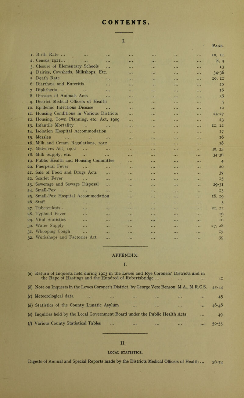 CONTENTS i. Page. 1. Birth Rate ... ... ... ... ... ... ... io, n 2. Census 1911... ... ... ... ... ... ... 8, 9 3. Closure of Elementary Schools ... ... ... ... ... 13 4. Dairies, Cowsheds, Milkshops, Etc. ... ... ... ... 34-36 5. Death Rate ... ... ... ... ... ... 10, 11 6. Diarrhoea and Enteritis ... ... ... ... ... 20 7. Diphtheria ... ... ... ... ... ... ... 16 8. Diseases of Animals Acts ... ... ... ... ... 36 9. District Medical Officers of Health ... ... ... ... 5 xo. Epidemic Infectious Disease ... ... ... ... ... 12 11. Housing Conditions in Various Districts ... ... ... ... 24-27 12. Housing, Town Planning, etc. Act, 1909 ... ... ... ... 23 13. Infantile Mortality ... ... ... ... ... ... 11, 12 14. Isolation Hospital Accommodation ... ... ... ... 17 15. Measles ... ... ... ... ... ... ... 16 16. Milk and Cream Regulations, 1912 ... ... ... ... 38 17. Midwives Act, 1902 ... ... ... ... ... ... 32, 33 18. Milk Supply, etc. ... ... ... ... ... ... 34-36 19. Public Health and Housing Committee ... ... ... ... 4 20. Puerperal Fever ... ... ... ... ... ... 20 21. Sale of Food and Drugs Acts ... ... ... ■ ... ... 37 22. Scarlet Fever ... ... ... ... ... ... 15 23. Sewerage and Sewage Disposal ... ... ... ... ... 29-31 24. Small-Pox ... ... ... ... ... ... ... 13 25. Small-Pox Hospital Accommodation ... ... ... ... 18, 19 26. Staff ... ... ... ... ... ... ... 5 27. Tuberculosis... ... ... ... ... ... ... 21, 22 28. Typhoid Fever ... ... ... ... ... ... 16 29. Vital Statistics ... ... ... ... ... ... 10 30. Water Supply ... ... ... ... ... ... 27, 28 31. Whooping Cough ... ... ... ... ... ... 17 32. Workshops and Factories Act ... ... ... ... ... 39 APPENDIX. I. (a) Return of Inquests held during 1913 in the Lewes and Rye Coroners’ Districts and in the Rape of Hastings and the Hundred of Robertsbridge ... ... ... 41 (b) Note on Inquests in the Lewes Coroner’s District, by George Vere Benson, M.A., M.R.C.S. 42-44 (c) Meteorological data ... ... ... ... ... ... 45 (d) Statistics of the County Lunatic Asylum ... ... ... ... 46-48 (1e) Inquiries held by the Local Government Board under the Public Health Acts ... 49 (/) Various County Statistical Tables ... ... ... ... ... 50-55 II. LOCAL STATISTICS. Digests of Annual and Special Reports made by the Districts Medical Officers of Health ... 56-74