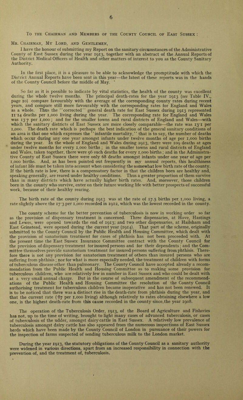 To the Chairman and Members of the County Council of East Sussex : Mr. Chairman, My Lord, and Gentlemen, I have the honour of submitting my Report on the sanitary circumstances of the Administrative County of East Sussex during the year 1913, together with an abstract of the Annual Reports of the District Medical Officers of Health and other matters of interest to you as the County Sanitary Authority. In the first place, it is a pleasure to be able to acknowledge the promptitude with which the District Annual Reports have been sent in this year—the latest of these reports was in the hands of the County Council before the middle of May. * So far as it is possible to indicate by vital statistics, the health of the county was excellent during the whole twelve months. The principal death-rates for the year 1913 (see Table IV., page 10) compare favourably with the average of the corresponding county rates during recent years, and compare still more favourably with the corresponding rates for England and Wales as a whole. Thus the “corrected” general death rate for East Sussex during 1913 represented n 14 deaths per 1,000 living during the year. The corresponding rate for England and Wales was 137 per 1,000 ; and for the smaller towns and rural districts of England and Wales—with which the sanitary districts of East Sussex are more closely comparable—the rate was 13'i per 1,000. The death rate which is perhaps the best indication of the general sanitary conditions of an area is that one which expresses the ' ‘ infantile mortality, ’ ’ that is to say, the number of deaths which occur during any one year amongst infants under twelve months of age per 1,000 births during the year. In the whole of England and Wales during 1913, there were 109 deaths at ages under twelve months for every 1,000 births ; in the smaller towns and rural districts of England and Wales, taken together, there were 96 such deaths for every 1,000 births; and in the Administra- tive County of East Sussex there were only 68 deaths amongst infants under one year of age per 1,000 births. And, as has been pointed out frequently in my annual reports, this healthiness of infant life must be taken into account when considering the somewhat low birth rate of the county. If the birth rate is low, there is a compensatory factor in that the children born are healthy and, speaking generally, are reared under healthy conditions. Thus a greater proportion of them survive than in many districts which have actually higher birth rates. And, moreover, those children born in the county who survive, enter on their future working life with better prospects of successful work, because of their healthy rearing. The birth rate of the county during 1913 was at the rate of 17.5 births per 1,000 living, a rate slightly above the 173 per 1,000 recorded in 1912, which was the lowest recorded in the county. The county scheme for the better prevention of tuberculosis is now in working order so far as the provision of dispensary treatment is concerned. Three dispensaries, at Hove, Hastings and Lewes, were opened towards the end of 1913; and two other dispensaries, at Hailsham and East Grinstead, were opened during the current year (1914). That part of the scheme, originally submitted to the County Council by the Public Health and Housing Committee, which dealt with the provision of sanatorium treatment for cases of phthisis has not been proceeded with. At the present time the East Sussex Insurance Committee contract with the County Council for the provision of dispensary treatment for insured persons and for their dependents ; and the Com- mittee themselves provide sanatorium treatment for insured persons suffering from phthisis. There- fore there is not any provision for sanatorium treatment of others than insured persons who are suffering from phthisis ; nor for what is more especially needed, the treatment of children with forms of tuberculous disease other than pulmonary. The County Council have accepted already a recom- mendation from the Public Health and Housing Committee as to making some provision for tuberculous children, who are relatively few in number in East Sussex and who could be dealt with at a very small annual charge. But in the course of subsequent amendment of the recommend- ations of the Public Health and Housing Committee the resolution of the County Council authorising treatment for tuberculous children became inoperative and has not been renewed. It is to be noticed that there was a distinct rise in the death-rate from phthisis during the year, and that the current rate (-87 per 1,000 living) although relatively to rates obtaining elsewhere a low one, is the highest death-rate from this cause recorded in the county since.the year 1908. The operation of the Tuberculosis Order, 1913, of the Board of Agriculture and Fisheries has not, up to the time of writing, brought to light many cases of advanced tuberculosis, or cases of tuberculosis of the udder, amongst dairy cattle in East Sussex. A relatively low prevalence of tuberculosis amongst dairy cattle has also appeared from the numerous inspections of East Sussex herds which have been made by the County Council of London in pursuance of their powers for the inspection of farms suspected of sending tuberculous milk to the London market. During the year 1913, the statutory obligations of the County Council as a sanitary authority were widened in various directions, apart from an increased responsibility in connection with the prevention of, and the treatment of, tuberculosis.