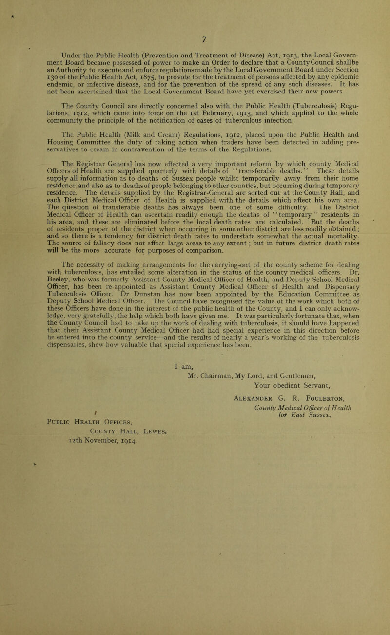 Under the Public Health (Prevention and Treatment of Disease) Act, 1913, the Local Govern- ment Board became possessed of power to make an Order to declare that a County Council shallbe an Authority to execute and enforce regulations made by the Local Government Board under Section 130 of the Public Health Act, 1875, to provide for the treatment of persons affected by any epidemic endemic, or infective disease, and for the prevention of the spread of any such diseases. It has not been ascertained that the Local Government Board have yet exercised their new powers. The County Council are directly concerned also with the Public Health (Tuberculosis) Regu- lations, 1912, which came into force on the 1st February, 1913, and which applied to the whole community the principle of the notification of cases of tuberculous infection. The Public Health (Milk and Cream) Regulations, 1912, placed upon the Public Health and Housing Committee the duty of taking action when traders have been detected in adding pre- servatives to cream in contravention of the terms of the Regulations. The Registrar General has now effected a very important reform by which county Medical Officers of Health are supplied quarterly with details of ‘ ‘ transferable deaths. ’ ’ These details supply all information as to deaths of Sussex people whilst temporarily away from their home residence, and also as to deaths of people belonging to other counties, but occurring during temporary residence. The details supplied by the Registrar-General are sorted out at the County Hall, and each District Medical Officer of Health is supplied with the details which affect his own area. The question of transferable deaths has always been one of some difficulty. The District Medical Officer of Health can ascertain readily enough the deaths of “temporary ” residents in his area, and these are eliminated before the local death rates are calculated. But the deaths of residents proper of the district when occurring in some other district are less readily obtained; and so there is a tendency for district death rates to understate somewhat the actual mortality. The source of fallacy does not affect large areas to any extent; but in future district death rates will be the more accurate for purposes of comparison. The necessity of making arrangements for the carrying-out of the county scheme for dealing with tuberculosis, has entailed some alteration in the status of the county medical officers. Dr. Beeley, who was formerly Assistant County Medical Officer of Health, and Deputy School Medical Officer, has been re-appointed as Assistant County Medical Officer of Health and Dispensary Tuberculosis Officer. Dr. Dunstan has now been appointed by the Education Committee as Deputy School Medical Officer. The Council have recognised the value of the work which both of these Officers have done in the interest of the public health of the County, and I can only acknow- ledge, very gratefulljq the help which both have given me. It was particularly fortunate that, when the County Council had to take up the work of dealing with tuberculosis, it should have happened that their Assistant County Medical Officer had had special experience in this direction before he entered into the county service—and the results of neariy a year’s working of the tuberculosis dispensaiies, shew how valuable that special experience has been. I am, Mr. Chairman, My Lord, and Gentlemen, Your obedient Servant, I Public Health Offices, County Hall, Lewes. 12th November, 1914. Alexander G. R. Foulerton, County Medical Officer of Health lor East Sussex.
