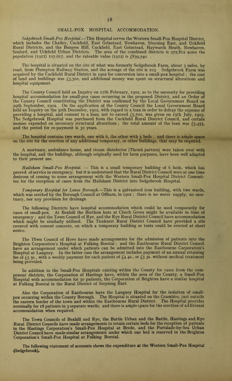 SMALL-POX HOSPITAL ACCOMMODATION. Sedgebrook Small-Pox Hospital.—This Hospital serves the Western Small-Pox Hospital District, which includes the Chailey, Cuckfield, East Grinstead, Newhaven, Steyning East, and Uckfield Rural Districts, and the Burgess Hill, Cuckfield, East Grinstead, Haywards Heath, Newhaven, Seaford, and Uckfield Urban Districts. The area of the combined districts is 272,812 acres the population (1911) 107,617, and the rateable value (1912) is £839,740. > The hospital is situated on the site of what was formerly Sedgebrook Farm, about 3 miles, by road, from Plumpton Railway Station, and the acreage of the site is 103. Sedgebrook Farm was acquired by the Cuckfield Rural District in 1902 for conversion into a small-pox hospital; the cost of land and buildings was £3,300, and additional money was spent on structural alterations and hospital equipment. The County Council held an Inquiry on nth February, 1902, as to the necessity for providing hospital accommodation for small-pox cases occurring in the proposed District, and an Order of the County Council constituting the District was confirmed by the Local Government Board on 29th September, 1902. On the application of the County Council the Local Government Board held an Inquiry on the 30th December, 1902, with regard to a loan in order to defray the expense of providing a hospital, and consent to a loan, not to exceed £5,700, was given on 15th July, 1903. The Sedgebrook Hospital was purchased from the Cuckfield Rural District Council, and certain monies expended on necessary structural alterations ; the total amount of the loan was £5,455, and the period for re-payment is 30 years. The hospital contains two wards, one with 6, the other with 5 beds ; and there is ample space on the site for the erection of any additional temporary, or other buildings, that may be required. A mortuary, ambulance house, and steam disinfector (Thresh pattern) were taken over with the hospital, and the buildings, although originally used for farm purposes, have been well adapted to their present use. Hailsham Small-Pox Hospital. — This is a small temporary building of 6 beds, which has proved of service in emergency; but it is understood that the Rural District Council were at one time desirous of coming to some arrangement with the Western Small-Pox Hospital District Commit- tee for the reception of cases from the Hailsham District into Sedgebrook Hospital. Temporary Hospital for Lewes Borough.—This is a galvanised iron building, with two wards, which was erected by the Borough Council at Offham, in 1901 ; there is no water supply, no mor- tuary, nor any provision for drainage. The following Districts have hospital accommodation which could be used temporarily for cases of small-pox. At Bexhill the Berthon huts at Clinch Green might be available in time of emergency ; and the Town Council of Rye, and the Rye Rural District Council have accommodation which might be similarly utilized. The Ticehurst Rural District Council have provided a site covered with cement concrete, on which a temporary building or tents could be erected at short notice. The T6wn Council of Hove have made arrangements for the admission of patients into the Brighton Corporation’s Hospital at Fulking Borstal; and the Eastbourne Rural District Council have an arrangement under which patients can be admitted into the Eastbourne Corporation’s Hospital at Langney. In the latter case the arrangement includes payment of an annual retaining fee of £5 5s., with a weekly payment for each patient of £4 4s., or £3 3s. without medical treatment being provided. In addition to the Small-Pox Hospitals existing within the County for cases from the com- ponent districts, the Corporation of Hastings have, within the area of the County, a Small-Pox Hospital with accommodation for 30 patients, the Corporation of Brighton have a similar hospital at Fulking Borstal in the Rural District of Steyning East. Also the Corporation of Eastbourne have the Langney Hospital for the isolation of small- pox occurring within the County Borough. The Hospital is situated on the Crumbles, just outside the eastern border of the town and within the Eastbourne Rural District. The Hospital provides nominally for 18 patients in 3 separate wards; and there is ample space for the erection of additional accommodation when required. The Town Councils of Bexhill and Rye, the Battle Urban and the Battle, Hastings and Rye Rural District Councils have made arrangements to retain certain beds for the reception of patients in the Hastings Corporation’s Small-Pox Hospital at Brede, and the Portslade-by-Sea Urban District Council have made similar arrangements under which one bed is reserved in the Brighton Corporation’s Small-Pox Hospital at Fulking Borstal. The following statement of accounts shews the expenditure at the Western Small-Pox Hospital {Sedgebrook).