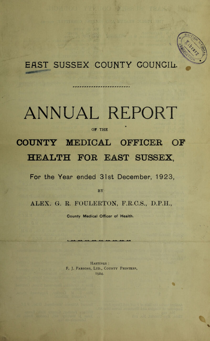 EAST SUSSEX COUNTY COUNCIL. ANNUAL REPORT OF THE COUNTY MEDICAL OFFICER OF HEALTH FOR EAST SUSSEX, For the Year ended 31st December, 1923, ALEX. G. R. FOULERTON, F.R.C.S., D.P.H., County Medical Officer of Health. Hastings : F. J. Parsons, Ltd., County Printers,
