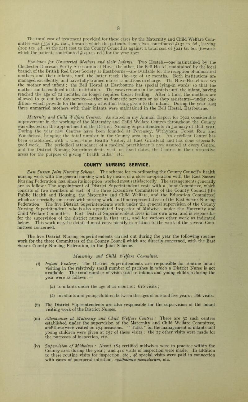 The total cost of treatment provided for these cases by the Maternity and Child Welfare Com- mittee was £334 13s. iod., towards which the patients themselves contributed £132 is. 6d., leaving £202 12s. 4d., as the nett cost to the County Council as against a total cost of £221 6s. 6d. (towards which the patients contributed £94 14s. od.) for the year 1922. Provision for Unmarried Mothers and their Infants. Two Hostels—one maintained by the Chichester Diocesan Purity Association at Hove, the other, the Bell Hostel, maintained by the local branch of the British Red Cross Society at Eastbourne—are available for the reception of unmarried mothers and their infants, until the latter reach the age of 12 months. Both institutions are managed excellently; and have fully trained nurses as matrons in charge. The Hove Hostel receives the mother and infant ; the Bell Hostel at Eastbourne has special lying-in wards, so that the mother can be confined in the institution. The cases remain in the hostels until the infant, having reached the age of 12 months, no longer requires breast feeding. After a time, the mothers are allowed to go out for day service—either as domestic servants or as shop assistants—under con- ditions which provide for the necessary attention being given to the infant. During the year 1923 three unmarried mothers with their infants were maintained in the Bell Hostel, Eastbourne. Maternity and Child Welfare Centres. As stated in my Annual Report for 1922, considerable improvement in the working of the Maternity and Child Welfare Centres throughout the County was effected on the appointment of the District Nursing Superintendents in January of that year. During the year new Centres have been founded at Pevensey, Withyham, Forest Row and Winchelsea, bringing the total number in the County area up to 31. An excellent Centre has been established, with a whole-time Health Visitor, at East Grinstead and has done especially good work. The periodical attendance of a medical practitioner is now assured at every Centre, and the District Nursing Superintendents visit, on fixed dates, the Centres in their respective areas for the purpose of giving “ health talks,” etc. COUNTY NURSING SERVICE. East Sussex Joint Nursing Scheme. The scheme for co-ordinating the County Council’s health nursing work with the general nursing work by means of a close co-operation with the East Sussex Nursing Federation, has, since its inception, worked most satisfactorily. The arrangements generally are as follow : The appointment of District Superintendent rests with a Joint Committee, which consists of two members of each of the three Executive Committees of the County Council (the Public Health and Housing, the Maternity and Child Welfare, and the Education Committee) which are specially concerned with nursing work, and four representatives of the East Sussex Nursing Federation. The five District Superintendents work under the general supervision of the County Nursing Superintendent, who is also appointed Inspector of Midwives under the Maternity and Child Welfare Committee. Each District Superintendent lives in her own area, and is responsible for the supervision of the district nurses in that area, and for various other work as indicated below. This work may be detailed most conveniently in relation to the work of the several Com- mittees concerned. The five District Nursing Superintendents carried out during the year the following routine work for the three Committees of the County Council which are directly concerned, with the East Sussex County Nursing Federation, in the Joint Scheme. Maternity and Child Welfare Committee. (i) Infant Visiting : The District Superintendents are responsible for routine infant visiting in the relatively small number of parishes in which a District Nurse is not available. The total number of visits paid to infants and young children during the year were as follows :— (a) to infants under the age of 12 months : 616 visits ; (b) to infants and young children between the ages of one and five years : 866 visits. (ii) The District Superintendents are also responsible for the supervision of the infant visiting work of the District Nurses. (iii) Attendances at Maternity and Child Welfare Centres : There are 31 such centres established under the supervision of the Maternity and Child Welfare Committee, and*these were visited on 174 occasions. “ Talks ” on the management of infants and young children were given at 157 of these visits ; the 17 other visits were made for the purposes of inspection, etc. (iv) Supervision of Midwives : About 184 certified midwives were in practice within the County area during the year ; and 410 visits of inspection were made. In addition to these routine visits for inspection, etc., 48 special visits were paid in connection with cases of puerperal infection, ophthalmia neonatorum, etc.