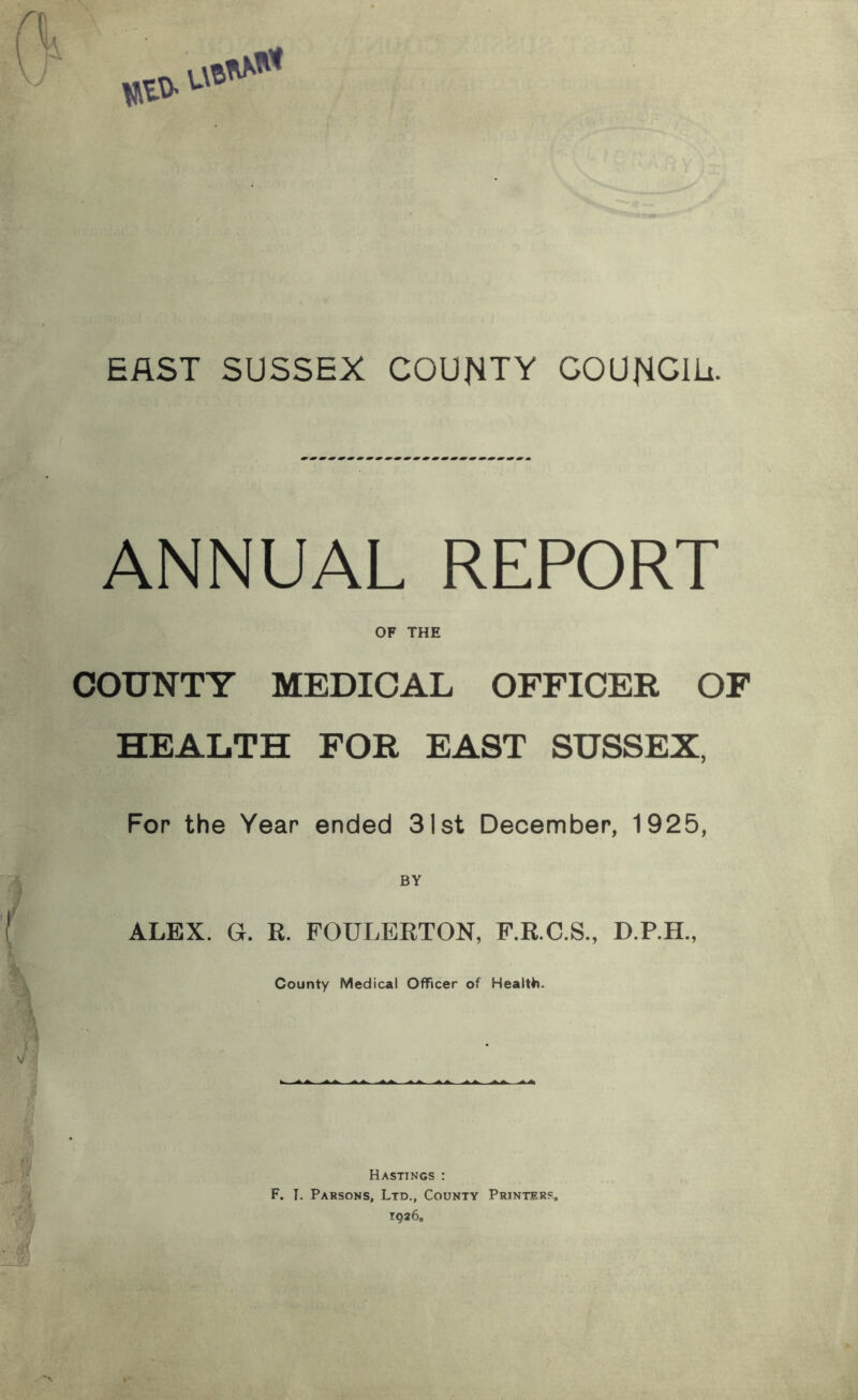 EAST SUSSEX COUNTY COUNCIU. ANNUAL REPORT OF THE COUNTY MEDICAL OFFICER OF HEALTH FOR EAST SUSSEX, For the Year ended 31st December, 1925, ALEX. G. R. FOULEETON, P.R.C.S., D.P.H., County Medical Officer of Health). Hastings : F. T. Pabsons, Ltd., County Printers,