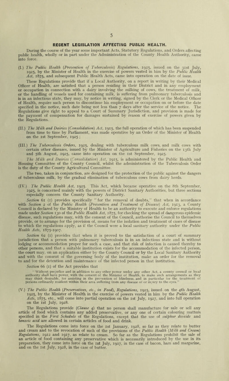 RECENT LEGISLATION AFFECTING PUBLIC HEALTH. During the course of the year some important Acts, Statutory Regulations, and Orders affecting public health, wholly or in part under the Administration of the County Health Authority, came into force. (I.) The Public Health {Prevention of Tuberculosis) Regulations, 1925, issued on the 31st July, 1925, by the Minister of Health in the exercise of powers vested in him by the Public Health Act, 1875, and subsequent Public Health Acts, came into operation on the date of issue. These Regulations provide that if a Local Authority, on a report in writing by their Medical Officer of Health, are satisfied that a person residing in their District and in any employment or occupation in connection with a dairy involving the milking of cows, the treatment of milk, or the handling of vessels used for containing milk, is suffering from pulmonary tuberculosis and is in an infectious state, they may, by notice in writing, signed by the Clerk or the Medical Officer of Health, require such person to discontinue his employment or occupation on or before the date specified in the notice, such date being not less than 7 days after the service of the notice. The Regulations give right to appeal to a Court of Summary Jurisdiction, and provision is made for the payment of compensation for damages sustained by reason of exercise of powers given by the Regulations. (II.) The Milk and Dairies {Consolidation) Act, 1915, the full operation of which has been suspended from time to time by Parliament, was made operative by an Order of the Minister of Health on the ist September, 1925 ; (III.) The Tuberculosis Orders, 1925, dealing with tuberculous milk cows, and milk cows with certain other diseases, issued by the Minister of Agriculture and Fisheries on the 13th July and 5th August, 1925, came into operation on the ist September, 1925. The Milk and Dairies {Consolidation) Act, 1915, is administered by the Public Health and Housing Committee of the County Council, whUst the administration of the Tuberculosis Order is the duty of the County Agricultural Committee. The two, taken in conjunction, are designed for the protection of the public against the dangers of tuberculous mUk, by the gradual elimination of tuberculous cows from dairy herds. (IV.) The Public Health Act, 1925. This Act, which became operative on the 8th September, 1925, is concerned mainly with the powers of District Sanitary Authorities, but three sections especially concern the County Sanitary Authority. Section 61 (i) provides specifically “ for the removal of doubts,” that when in accordance with Section 2 of the Public Health {Prevention and Treatment of Disease) Act, 1913, a County Council is declared by the Ministry of Health to be an authority to execute and enforce regulations made under Section 130 of the Public Health Act, 1875, for checking the spread of dangerous epidemic disease, such regulations may, with the consent of the Council, authorise the Council to themselves provide, or to arrange for the provision of, means for the isolation and treatment of cases of disease to which the regulations apply, as if the Council were a local sanitar3^ authority under the Public Health Acts, 1875-1907. Section 62 (i) provides that when it is proved to the satisfaction of a court of summary jurisdiction that a person with pulmonary' tuberculosis is in an infectious state and is without lodging or accommodation proper for such a case, and that risk of infection is caused thereby to other persons, and that a suitable institution exists for the accommodation of the infected person, the court may, on an application either by the County Council or by the Local Sanitary Authority and with the consent of the governing body of the institution, make an order for the removal to and for the detention and maintenance of the infected person in that institution. Section 66 (i) of the Act provides that “ Without prejudice and in addition to any other power under any other Act, a county council or local authority shall have power, with the consent of the Minister of Health, to make such arrangements as they may think desirable, for assisting in the prevention of blindness, and in particular for the treatment of persons ordinarily resident within their area suffering from any disease of or injury to the eyes.” (V.) The Public Health {Preservatives, etc., in Food), Regulations, 1925, issued on the 4th August, 1925, by the Minister of Health in the exercise of powers vested in him by the Public Health Acts, 1875, etc., will come into partial operation on the ist July, 1927, and into full operation on the 1st July, 1928. The Regulations provide {Clause 4) that no person shall manufacture for sale or sell any article of food which contains any added preservative, or any one of certain colouring matters specified in the First Schedule of the Regulations, except that the use of sulphur dioxide and benzoic acid are allowed in certain articles of food and drink. The Regulations come into force on the ist January, 1928, so far as they relate to butter and cream and to the revocation of such of the provisions of the Public Health {Milk and Cream) Regulations, 1912 and 1917, as relate to cream. So far as the Regulations prohibit the sale of an article of food containing any preservative which is necessarily introduced by the use in its preparation, they come into force on the ist July, 1927, in the case of bacon, ham and margarine,, and on the ist July, 1928, in the case of butter.