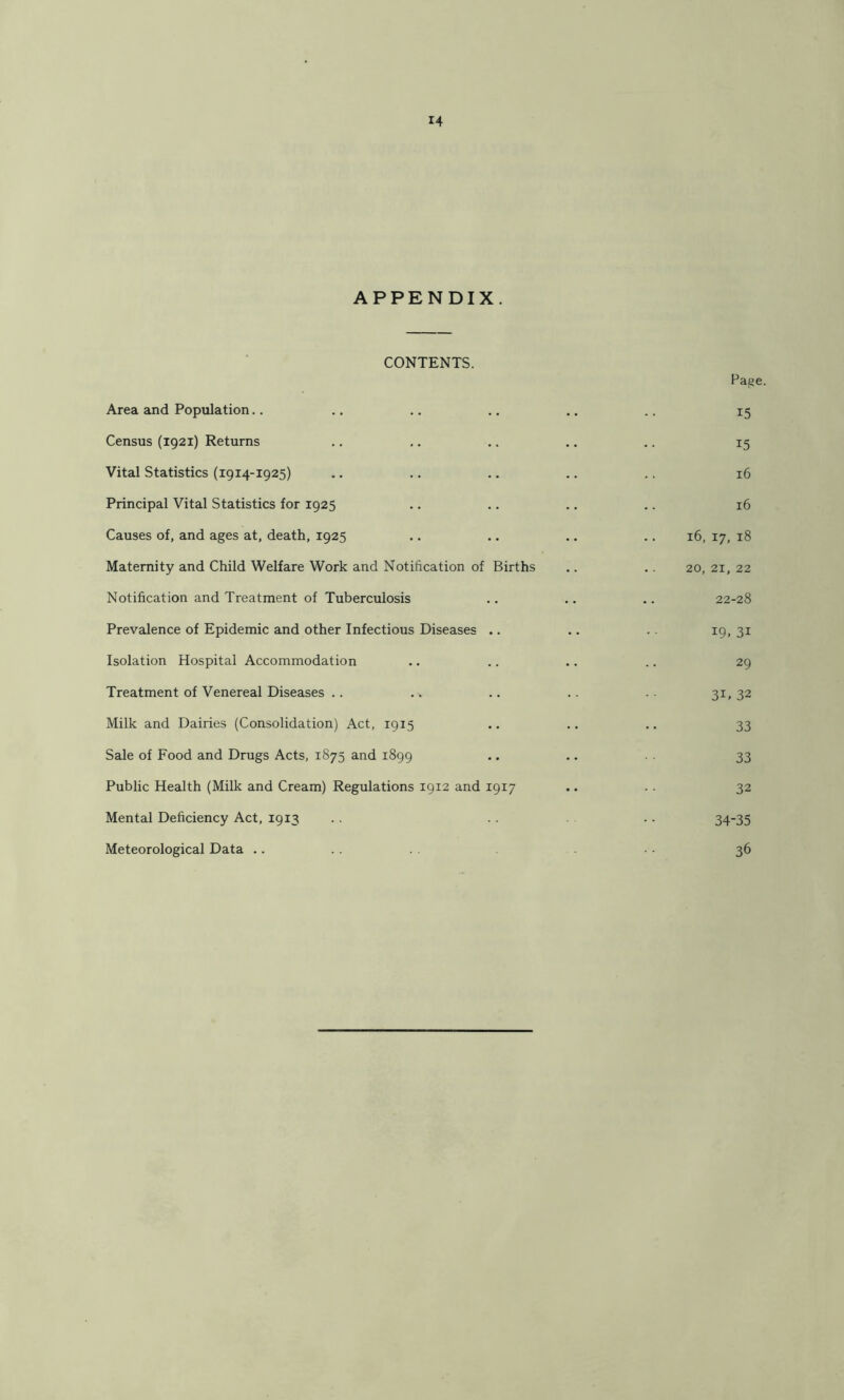 APPENDIX. CONTENTS. Paije. Area and Population.. .. .. .. .. .. 15 Census (1921) Returns .. .. .. .. .. 15 Vital Statistics (1914-1925) .. .. .. .. .. 16 Principal Vital Statistics for 1925 .. .. .. .. 16 Causes of, and ages at, death, 1925 .. .. .. .. 16, 17, 18 Maternity and Child Welfare Work and Notification of Births .. .. 20, 21, 22 Notification and Treatment of Tuberculosis .. .. .. 22-28 Prevalence of Epidemic and other Infectious Diseases .. .. .. 19,31 Isolation Hospital Accommodation .. .. .. .. 29 Treatment of Venereal Diseases .. .. .. .. .. 31, 32 Milk and Dairies (Consolidation) Act, 1915 .. .. .. 33 Sale of Food and Drugs Acts, 1875 and 1899 • • • • 33 Public Health (Milk and Cream) Regulations 1912 and 1917 .. .. 32 Mental Deficiency Act, 1913 .. . . .. 34-35 Meteorological Data .. 36