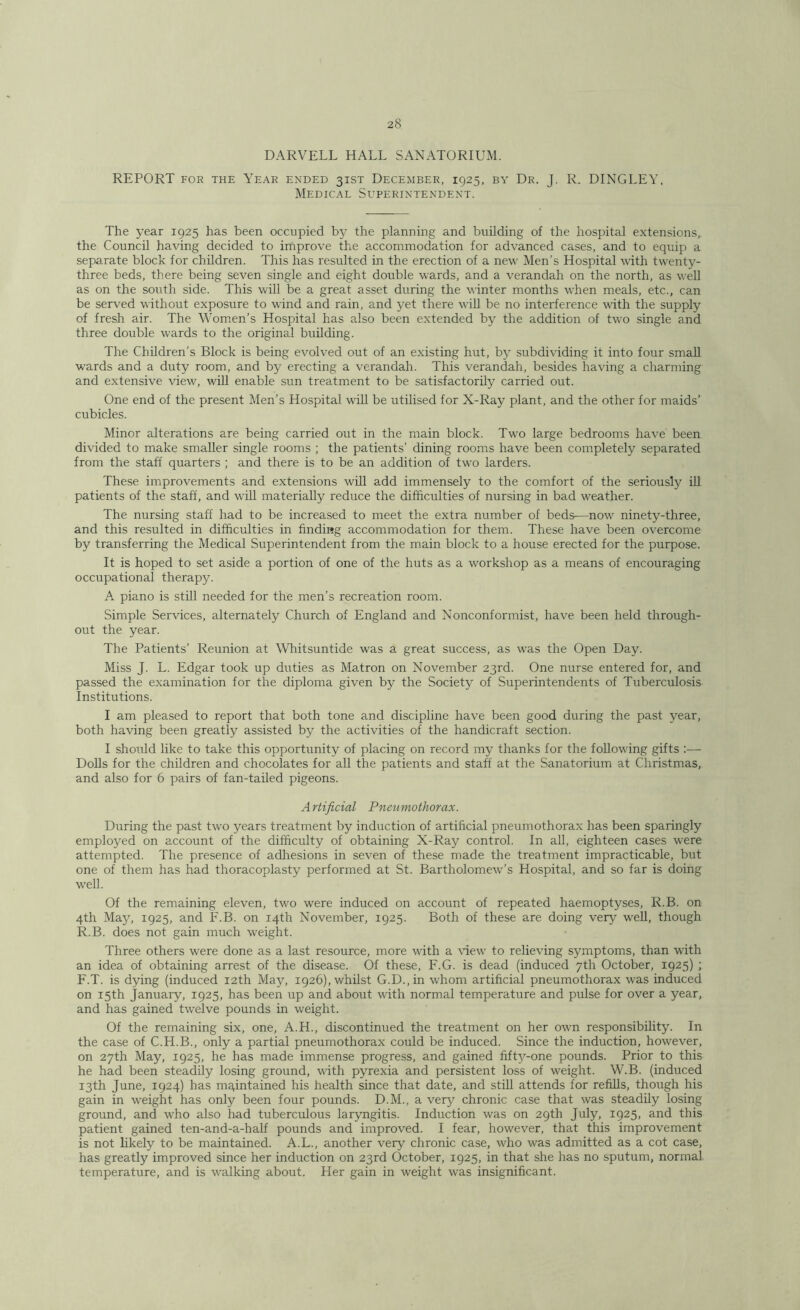 DARVELL HALL SANATORIUM. REPORT FOR THE Year ended 31ST December, 1925, by Dr. J. R. DINGLEY, Medical Superintendent. The year 1925 has been occupied by the planning and building of the hospital extensions,^ the Council having decided to improve the accommodation for advanced cases, and to equip a separate block for children. This has resulted in the erection of a new Men’s Hospital with twenty- three beds, there being seven single and eight double wards, and a verandah on the north, as well as on the south side. This will be a great asset during the winter months when meals, etc., can be served without exposure to wind and rain, and yet there wiU be no interference with the supply of fresh air. The Women’s Hospital has also been extended by the addition of two single and three double wards to the original building. The Children’s Block is being evolved out of an existing hut, by subdividing it into four small wards and a duty room, and by erecting a verandah. This verandah, besides having a charming and extensive view, will enable sun treatment to be satisfactorily carried out. One end of the present Men’s Hospital will be utilised for X-Ray plant, and the other for maids’ cubicles. Minor alterations are being carried out in the main block. Two large bedrooms have been divided to make smaller single rooms ; the patients’ dining rooms have been completely separated from the staff quarters ; and there is to be an addition of two larders. These improvements and extensions will add immensely to the comfort of the seriously iU patients of the staff, and will materially reduce the difficulties of nursing in bad weather. The nursing staff had to be increased to meet the extra number of beds—now ninety-three, and this resulted in difficulties in finding accommodation for them. These have been overcome by transferring the Medical Superintendent from the main block to a house erected for the purpose. It is hoped to set aside a portion of one of the huts as a workshop as a means of encouraging occupational therapy. A. piano is stiU needed for the men’s recreation room. Simple Services, alternately Church of England and Nonconformist, have been held through- out the year. The Patients’ Reunion at Whitsuntide was a great success, as was the Open Day. Miss J. L. Edgar took up duties as Matron on November 23rd. One nurse entered for, and passed the examination for the diploma given by the Society of Superintendents of Tuberculosis Institutions. I am pleased to report that both tone and discipline have been good during the past year, both having been greatly assisted by the activities of the handicraft section. I should like to take this opportunity of placing on record my thanks for the following gifts :— Dohs for the children and chocolates for all the patients and staff at the Sanatorium at Christmas, and also for 6 pairs of fan-tailed pigeons. A rtificial Pneumothorax. During the past two years treatment by induction of artificial pneumothorax has been sparingly employed on account of the difficulty of obtaining X-Ray control. In all, eighteen cases were attempted. The presence of adhesions in seven of these made the treatment impracticable, but one of them has had thoracoplasty performed at St. Bartholomew’s Hospital, and so far is doing well. Of the remaining eleven, two were induced on account of repeated haemoptyses, R.B. on 4th Majq 1925, and F.B. on 14th November, 1925. Both of these are doing very well, though R.B. does not gain much weight. Three others were done as a last resource, more with a \iew to relieving symptoms, than with an idea of obtaining arrest of the disease. Of these, F.G. is dead (induced 7th October, 1925) ; F.T. is dying (induced 12th May, 1926), whilst G.D.,in whom artificial pneumothorax was induced on 15th January, 1925, has been up and about with normal temperature and pulse for over a year, and has gained twelve pounds in weight. Of the remaining six, one, A.H., discontinued the treatment on her own responsibility. In the case of C.H.B., only a partial pneumothorax could be induced. Since the induction, however, on 27th May, 1925, he has made immense progress, and gained fifty-one pounds. Prior to this he had been steadily losing ground, with pyrexia and persistent loss of weight. W.B. (induced 13th June, 1924) has maintained his health since that date, and still attends for refills, though his gain in weight has only been four pounds. D.M., a ver5^ chronic case that was steadily losing ground, and who also had tuberculous laryngitis. Induction was on 29th July, 1925, and this patient gained ten-and-a-half pounds and improved. I fear, however, that this improvement is not likely to be maintained. A.L., another very chronic case, who was admitted as a cot case, has greatly improved since her induction on 23rd October, 1925, in that she has no sputum, normal temperature, and is walking about. Her gain in weight was insignificant.