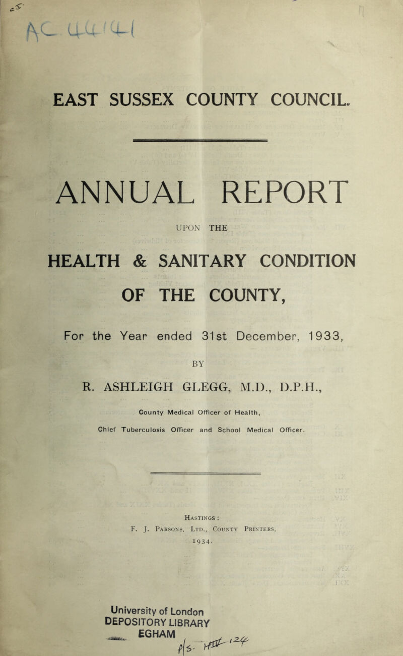 EAST SUSSEX COUNTY COUNCIL. ANNUAL REPORT UPON THE HEALTH & SANITARY CONDITION OF THE COUNTY, For the Year ended 31st December, 1933, BY R. ASHLEIGH GLEGG, M.D., County Medical Officer of Health, Chief Tuberculosis Officer and School Medical Officer. Hastings : F. J. Parsons, Ltd., County Printers, 1934- University of London DEPOSITORY LIBRARY EGHAM