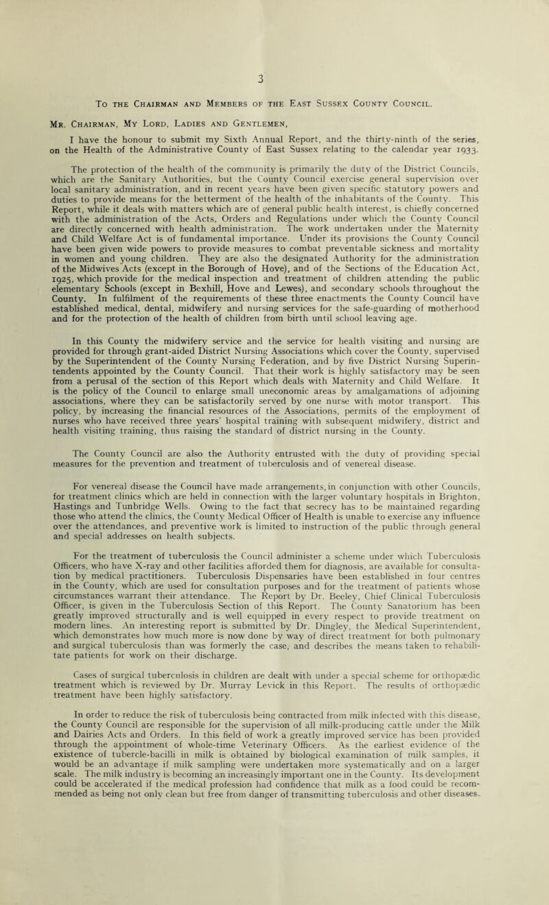 To the Chairman and Members of the East Sussex County Council. Mr. Chairman, My Lord, Ladies and Gentlemen, I have the honour to submit my Sixth Annual Report, and the thirty-ninth of the series, on the Health of the Administrative County of East Sussex relating to the calendar year 1933. The protection of the health of the community is primarily the duty of the District Councils, which are the Sanitary Authorities, but the County Council exercise general supervision over local sanitary administration, and in recent years have been given specific statutory powers and duties to provide means for the betterment of the health of the inhabitants of the County. This Report, while it deals with matters which are of general public health interest, is chiefly concerned with the administration of the Acts, Orders and Regulations under which the County Council are directly concerned with health administration. The work undertaken under the Maternity and Child Welfare Act is of fundamental importance. Under its provisions the County Council have been given wide powers to provide measures to combat preventable sickness and mortality in women and young children. They are also the designated Authority for the administration of the Midwives Acts (except in the Borough of Hove), and of the Sections of the Education Act, 1925, which provide for the medical inspection and treatment of children attending the public elementary Schools (except in Bexhill, Hove and Lewes), and secondary schools throughout the County. In fulfilment of the requirements of these three enactments the County Council have established medical, dental, midwifery and nursing services for the safe-guarding of motherhood and for the protection of the health of children from birth until school leaving age. In this County the midwifery service and the service for health visiting and nursing are provided for through grant-aided District Nursing Associations which cover the County, supervised by the Superintendent of the County Nursing Federation, and by five District Nursing Superin- tendents appointed by the County Council. That their work is highly satisfactory may be seen from a perusal of the section of this Report which deals with Maternity and Child Welfare. It is the policy of the Council to enlarge small uneconomic areas by amalgamations of adjoining associations, where they can be satisfactorily served by one nurse with motor transport. This policy, by increasing the financial resources of the Associations, permits of the employment of nurses who have received three years’ hospital training with subsequent midwifery, district and health visiting training, thus raising the standard of district nursing in the County. The County Council are also the Authority entrusted with the duty of providing special measures for the prevention and treatment of tuberculosis and of venereal disease. For venereal disease the Council have made arrangements,in conjunction with other Councils, for treatment clinics which are held in connection with the larger voluntary hospitals in Brighton, Hastings and Tunbridge Wells. Owing to the fact that secrecy has to be maintained regarding those who attend the clinics, the County Medical Officer of Health is unable to exercise any influence over the attendances, and preventive work is limited to instruction of the public through general and special addresses on health subjects. For the treatment of tuberculosis the Council administer a scheme under which Tuberculosis Officers, who have X-ray and other facilities afforded them for diagnosis, are available for consulta- tion by medical practitioners. Tuberculosis Dispensaries have been established in four centres in the County, which are used for consultation purposes and for the treatment of patients whose circumstances warrant their attendance. The Report by Dr. Beeley, Chief Clinical Tuberculosis Officer, is given in the Tuberculosis Section of this Report. The County Sanatorium has been greatly improved structurally and is well equipped in every respect to provide treatment on modern lines. An interesting report is submitted by Dr. Dingley, the Medical Superintendent, which demonstrates how much more is now done by way of direct treatment for both pulmonary and surgical tuberculosis than was formerly the case, and describes the means taken to rehabili- tate patients for work on their discharge. Cases of surgical tuberculosis in children are dealt with under a special scheme for orthopaedic treatment which is reviewed by Dr. Murray Levick in this Report. The results of orthopaedic treatment have been highly satisfactory. In order to reduce the risk of tuberculosis being contracted from milk infected with this disease, the County Council are responsible for the supervision of all milk-producing cattle under the Milk and Dairies Acts and Orders. In this field of work a greatly improved service has been provided through the appointment of whole-time Veterinary Officers. As the earliest evidence of the existence of tubercle-bacilli in milk is obtained by biological examination of milk samples, it would be an advantage if milk sampling were undertaken more systematically and on a larger scale. The milk industry is becoming an increasingly important one in the County. Its development could be accelerated if the medical profession had confidence that milk as a food could be recom- mended as being not only clean but free from danger of transmitting tuberculosis and other diseases.