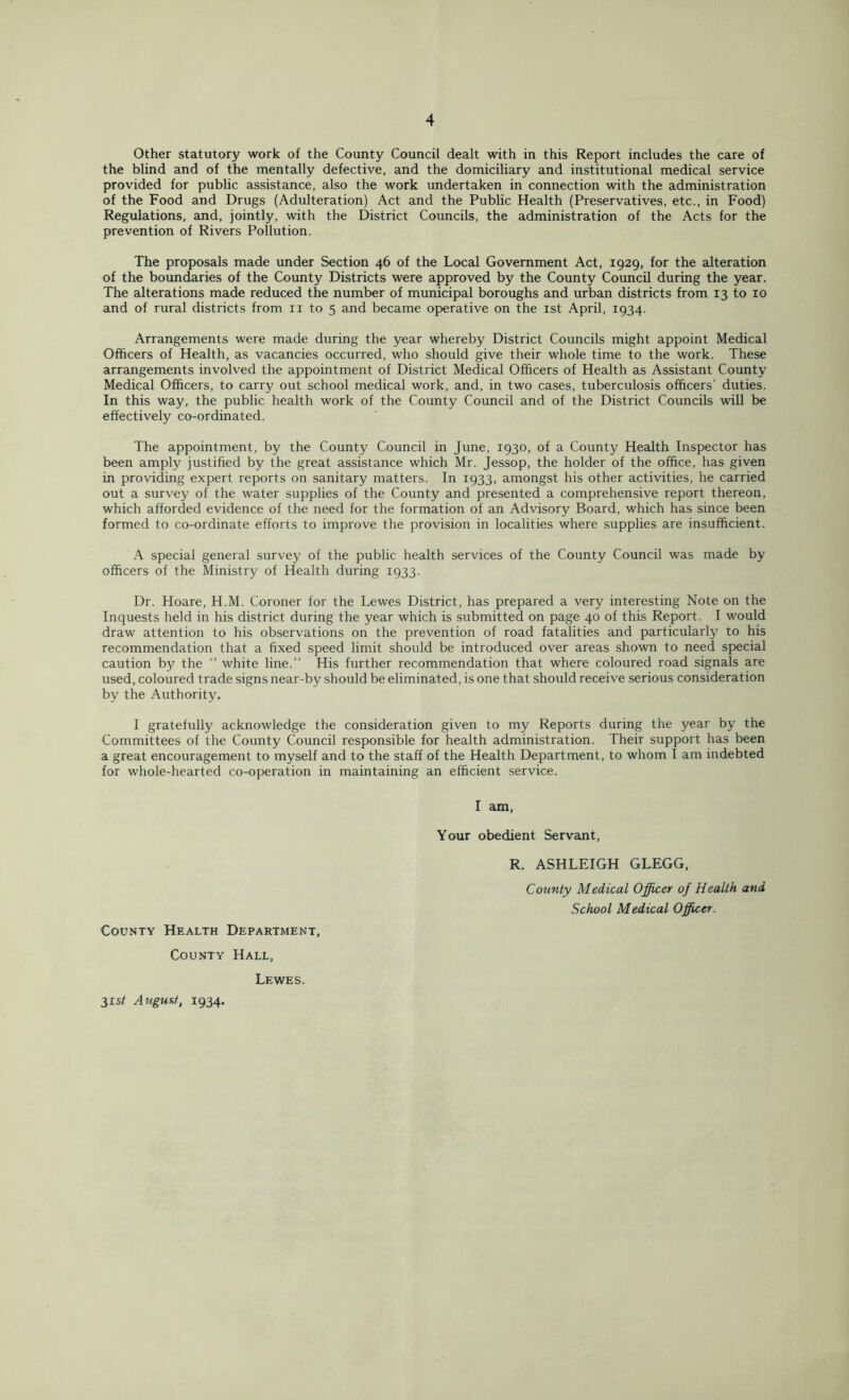 Other statutory work of the County Council dealt with in this Report includes the care of the blind and of the mentally defective, and the domiciliary and institutional medical service provided for public assistance, also the work undertaken in connection with the administration of the Food and Drugs (Adulteration) Act and the Public Health (Preservatives, etc., in Food) Regulations, and, jointly, with the District Councils, the administration of the Acts for the prevention of Rivers Pollution. The proposals made under Section 46 of the Local Government Act, 1929, for the alteration of the boundaries of the County Districts were approved by the County Council during the year. The alterations made reduced the number of municipal boroughs and urban districts from 13 to 10 and of rural districts from n to 5 and became operative on the 1st April, 1934. Arrangements were made during the year whereby District Councils might appoint Medical Officers of Health, as vacancies occurred, who should give their whole time to the work. These arrangements involved the appointment of District Medical Officers of Health as Assistant County Medical Officers, to carry out school medical work, and, in two cases, tuberculosis officers’ duties. In this way, the public health work of the County Council and of the District Councils will be effectively co-ordinated. The appointment, by the County Council in June, 1930, of a County Health Inspector has been amply justified by the great assistance which Mr. Jessop, the holder of the office, has given in providing expert reports on sanitary matters. In 1933, amongst his other activities, he carried out a survey of the water supplies of the County and presented a comprehensive report thereon, which afforded evidence of the need for the formation of an Advisory Board, which has since been formed to co-ordinate efforts to improve the provision in localities where supplies are insufficient. A special general survey of the public health services of the County Council was made by officers of the Ministry of Health during 1933. Dr. Hoare, H.M. Coroner for the Lewes District, has prepared a very interesting Note on the Inquests held in his district during the year which is submitted on page 40 of this Report. I would draw attention to his observations on the prevention of road fatalities and particularly to his recommendation that a fixed speed limit should be introduced over areas shown to need special caution by the “ white line.” His further recommendation that where coloured road signals are used, coloured trade signs near-by should be eliminated, is one that should receive serious consideration by the Authority. I gratefully acknowledge the consideration given to my Reports during the year by the Committees of the County Council responsible for health administration. Their support has been a great encouragement to myself and to the staff of the Health Department, to whom I am indebted for whole-hearted co-operation in maintaining an efficient service. I am, Your obedient Servant, R. ASHLEIGH GLEGG, County Medical Officer of Health and School Medical Officer. County Health Department, County Hall, 31s* August, 1934. Lewes.