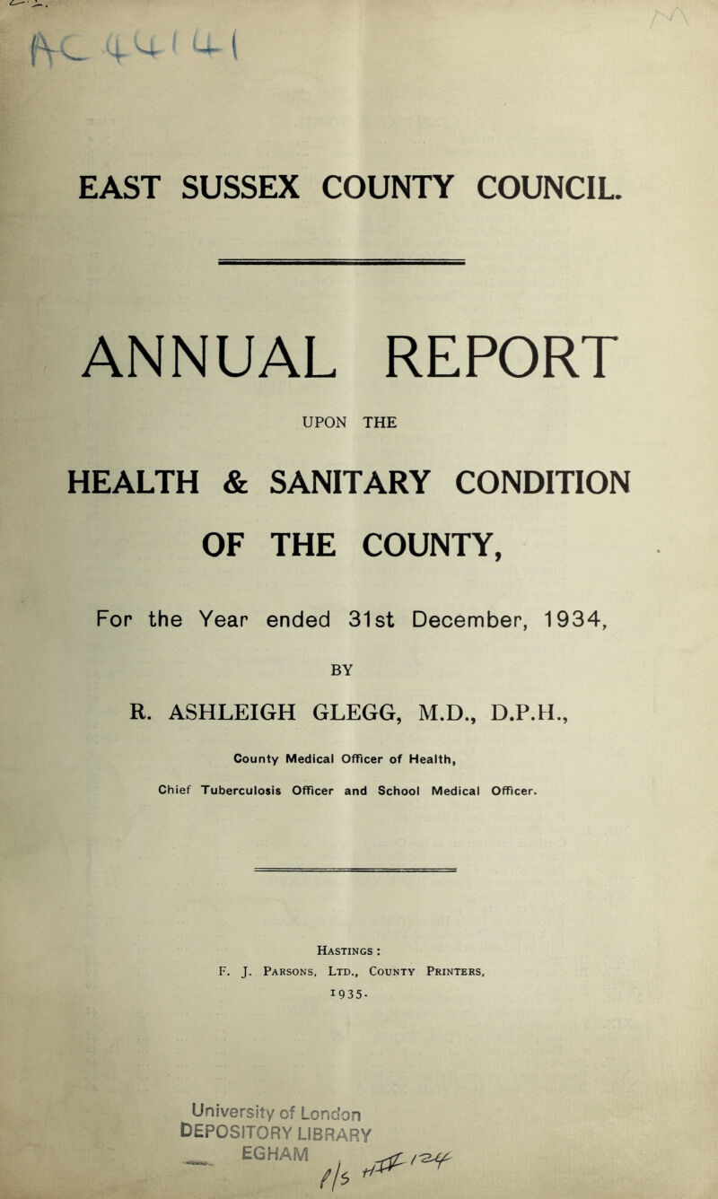 EAST SUSSEX COUNTY COUNCIL ANNUAL REPORT UPON THE HEALTH & SANITARY CONDITION OF THE COUNTY, For the Year ended 31st December, 1934, BY R. ASHLEIGH GLEGG, M.D., D.P.H., County Medical Officer of Health, Chief Tuberculosis Officer and School Medical Officer. Hastings : F. J. Parsons, Ltd., County Printers, 1935. University of London DEPOSITORY LIBRARY EGHAM fh