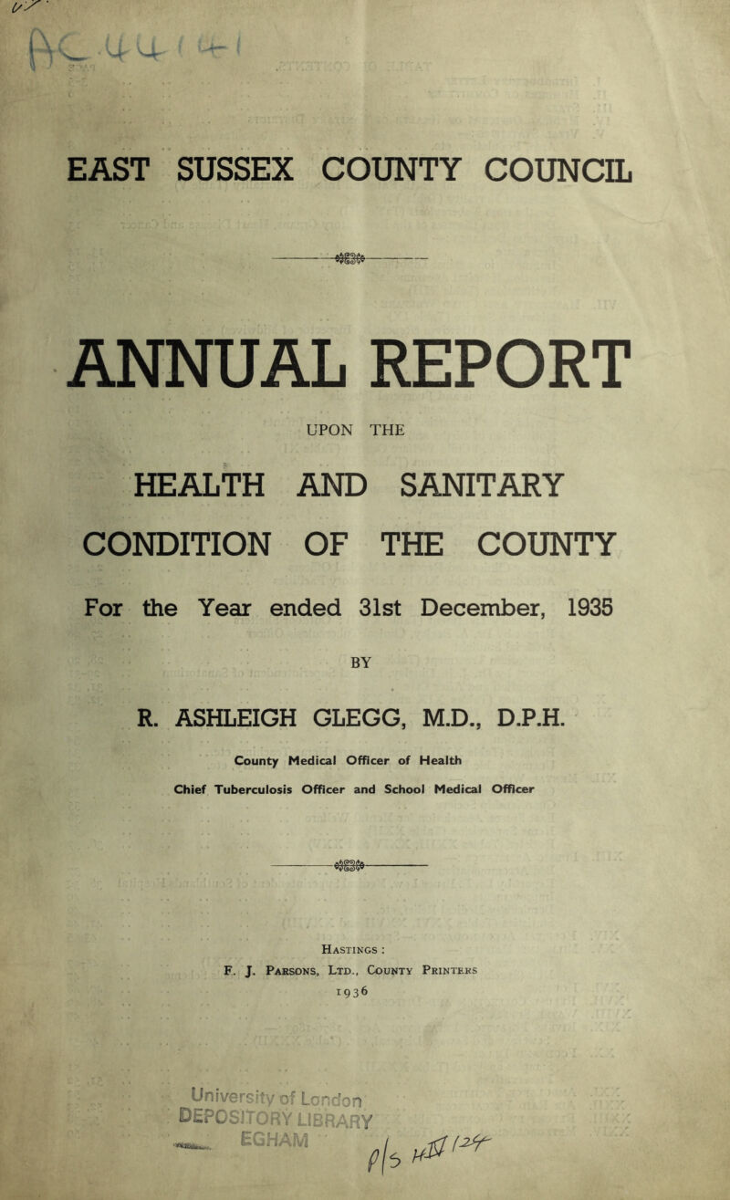 EAST SUSSEX COUNTY COUNCIL ANNUAL REPORT UPON THE HEALTH AND SANITARY CONDITION OF THE COUNTY For the Year ended 31st December, 1935 R. ASHLEIGH GLEGG, M.D., D.P.H. County Medical Officer of Health Chief Tuberculosis Officer and School Medical Officer Hastings ; F. J. Parsons, Ltd., County Printers 1936 University of London depository library EGHAM