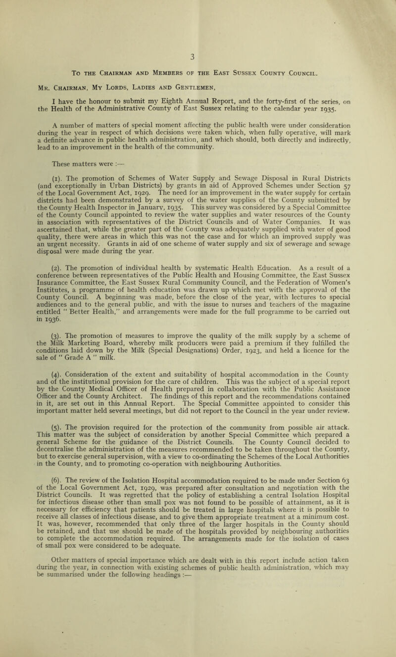 To THE Chairman and Members of the East Sussex County Council. Mr. Chairman, My Lords, Ladies and Gentlemen, I have the honour to submit my Eighth Annual Report, and the forty-first of the series, on the Health of the Administrative County of East Sussex relating to the calendar year 1935. A number of matters of special moment affecting the public health were under consideration during the year in respect of which decisions were taken which, when fully operative, will mark a definite advance in public health administration, and which should, both directly and indirectly, lead to an improvement in the health of the community. These matters were :— (1) . The promotion of Schemes of Water Supply and Sewage Disposal in Rural Districts (and exceptionally in Urban Districts) by grants in aid of Approved Schemes under Section 57 of the Local Government Act, 1929. The need for an improvement in the water supply for certain districts had been demonstrated by a survey of the water supplies of the County submitted by the County Health Inspector in Januarv, 1935. This survey was considered by a Special Committee of the County Council appointed to review the water supplies and water resources of the County in association with representatives of the District Councils and of Water Companies. It was ascertained that, while the greater part of the County was adequately supplied with water of good quality, there were areas in which this was not the case and for which an improved supply was an urgent necessity. Grants in aid of one scheme of water supply and six of sewerage and sewage disposal were made during the year. (2) . The promotion of individual health by systematic Health Education. As a result of a conference between representatives of the Public Health and Housing Committee, the East Sussex Insurance Committee, the East Sussex Rural Community Council, and the Federation of Women’s Institutes, a programme of health education was drawn up which met with the approval of the County Council. A beginning was made, before the close of the year, with lectures to special audiences and to the general public, and with the issue to nurses and teachers of the magazine entitled “ Better Health,” and arrangements were made for the full programme to be carried out in 1936. (3) . The promotion of measures to improve the quality of the milk supply by a scheme of the Milk Marketing Board, whereby milk producers were paid a premium if they fulfilled the conditions laid down by the Milk (Special Designations) Order, 1923, and held a licence for the sale of  Grade A ” milk. (4) . Consideration of the extent and suitability of hospital accommodation in the County and of the institutional provision for the care of children. This was the subject of a special report by the County Medical Officer of Health prepared in collaboration with the Public Assistance Officer and the County Architect. The findings of this report and the recommendations contained in it, are set out in this Annual Report. The Special Committee appointed to consider this important matter held several meetings, but did not report to the Council in the year under review. (5) . The provision required for the protection of the community from possible air attack. This matter was the subject of consideration by another Special Committee which prepared a general Scheme for the guidance of the District Councils. The County Council decided to decentralise the administration of the measures recommended to be taken throughout the County, but to exercise general supervision, with a view to co-ordinating the Schemes of the Local Authorities in the County, and to promoting co-operation with neighbouring Authorities. (6) . The review of the Isolation Hospital accommodation required to be made under Section 63 of the Local Government Act, 1929, was prepared after consultation and negotiation with the District Councils. It was regretted that the policy of establishing a central Isolation Hospital for infectious disease other than smaU pox was not found to be possible of attainment, as it is necessary for efficiency that patients should be treated in large hospitals where it is possible to receive aU classes of infectious disease, and to give them appropriate treatment at a minimum cost. It was, however, recommended that only three of the larger hospitals in the County should be retained, and that use should be made of the hospitals provided by neighbouring authorities to complete the accommodation required. The arrangements made for the isolation of cases of small pox were considered to be adequate. Other matters of special importance which are dealt with in this report include action taken during the year, in connection with existing schemes of public health administration, which may be summarised under the following headings :—